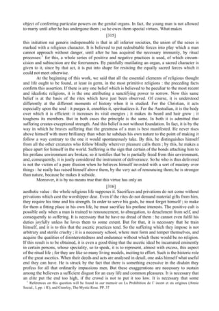 object of conferring particular powers on the genital organs. In fact, the young man is not allowed
to marry until after he has undergone them ; so he owes them special virtues. What makes
[315]
this initiation sui generis indispensable is that in all inferior societies, the union of the sexes is
marked with a religious character. It is believed to put redoubtable forces into play which a man
cannot approach without danger, until after he has acquired the necessary immunity, by ritual
processes:1
for this, a whole series of positive and negative practices is used, of which circum-
cision and subincision are the forerunners. By painfully mutilating an organ, a sacred character is
given to it, since by that act, it is put into shape for resisting the equally sacred forces which it
could not meet otherwise.
At the beginning of this work, we said that all the essential elements of religious thought
and life ought to be found, at least in germ, in the most primitive religions : the preceding facts
confirm this assertion. If there is any one belief which is believed to be peculiar to the most recent
and idealistic religions, it is the one attributing a sanctifying power to sorrow. Now this same
belief is at the basis of the rites which have just been observed. Of course, it is understood
differently at the different moments of history when it is studied. For the Christian, it acts
especially upon the soul : it purges it, ennobles it, spiritualizes it. For the Australian, it is the body
over which it is efficient: it increases its vital energies ; it makes its beard and hair grow ; it
toughens its members. But in both cases the principle is the same. In both it is admitted that
suffering creates exceptional strength. And this belief is not without foundation. In fact, it is by the
way in which he braves suffering that the greatness of a man is best manifested. He never rises
above himself with more brilliancy than when he subdues his own nature to the point of making it
follow a way contrary to the one it would spontaneously take. By this, he distinguishes himself
from all the other creatures who follow blindly wherever pleasure calls them ; by this, he makes a
place apart for himself in the world. Suffering is the sign that certain of the bonds attaching him to
his profane environment are broken; so it testifies that be is partially freed from this environment,
and, consequently, it is justly considered the instrument of deliverance. So he who is thus delivered
is not the victim of a pure illusion when he believes himself invested with a sort of mastery over
things : he really has raised himself above them, by the very act of renouncing them; he is stronger
than nature, because he makes it subside.
Moreover, it is by no means true that this virtue has only an
[316]
aesthetic value : the whole religious life supposes it. Sacrifices and privations do not come without
privations which cost the worshipper dear. Even if the rites do not demand material gifts from him,
they require his time and his strength. In order to serve his gods, he must forget himself ; to make
for them a fitting place in his own life, he must sacrifice his profane interests. The positive cult is
possible only when a man is trained to renouncement, to abnegation, to detachment from self, and
consequently to suffering. It is necessary that he have no dread of them : he cannot even fulfil his
duties joyfully unless he loves them to some extent. But for that, it is necessary that he train
himself, and it is to this that the ascetic practices tend. So the suffering which they impose is not
arbitrary and sterile cruelty ; it is a necessary school, where men form and temper themselves, and
acquire the qualities of disinterestedness and endurance without which there would be no religion.
If this result is to be obtained, it is even a good thing that the ascetic ideal be incarnated eminently
in certain persons, whose speciality, so to speak, it is to represent, almost with excess, this aspect
of the ritual life ; for they are like so many living models, inciting to effort. Such is the historic role
of the great ascetics. When their deeds and acts are analysed in detail, one asks himself what useful
end they can have. He is struck by the fact that there is something excessive in the disdain they
profess for all that ordinarily impassions men. But these exaggerations are necessary to sustain
among the believers a sufficient disgust for an easy life and common pleasures. It is necessary that
an elite put the end too high, if the crowd is not to put it too low. It is necessary that some
1
References on this question will be found in our memoir on La Prohibition de Г incest et sts origines (Annie
Social., I, pp. i ff.), and Crawley, The Mystic Rose. PP. 37
 