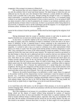 exaggerate, if the average is to remain at a fitting level.
But asceticism does not serve religious ends only. Here, as elsewhere, religious interests
are only the symbolic form of social and moral interests. The ideal beings to whom the cults are
addressed are not che only ones who demand of their followers a certain disdain for suffering :
society itself is possible only at this price. Though exalting the strength of man, it is frequently
rude to individuals ; it necessarily demands perpetual sacrifices from them ; it is constantly doing
violence to our natural appetites, just because it raises us above ourselves. If we are going to fulfil
our duties towards it, then we must be prepared to do violence to our instincts sometimes and to
ascend the decline of nature when it is necessary. So there is an asceticism which, being inherent in
all social life, is destined to survive all the mythologies and all the dogmas; it is an integral part of
all human culture. At bottom, this is the asceticism which is the
[317]
reason for the existence of and the justification of that which has been taught by the religions of all
times.
III
Having determined what the system of interdicts consists in and what its positive and
negative functions are, we must now seek the causes which have given it birth.
In one sense, it is logically implied in the very notion of sacred-ness. All that is sacred is
the object of respect, and every sentiment of respect is translated, in him who feels it, by move-
ments of inhibition. In fact, a respected being is always expressed in the consciousness by a
representation which, owing to the emotion it inspires, is charged with a high mental energy ; con-
sequently, it is armed in such a way as to reject to a distance every other representation which
denies it in whole or in part. Now the sacred world and the profane world are antagonistic to each
other. They correspond to two forms of life which mutually exclude one another, or which at least
cannot be lived at the same time with the same intensity. We cannot give ourselves up entirely to
the ideal beings to whom the cult is addressed and also to ourselves and our own interests at the
same time ; we cannot devote ourselves entirely to the group and entirely to our own egoism at
once. Here there are two systems of conscious states which are directed and which direct our
conduct towards opposite poles. So the one having the greater power of action should tend to
exclude the other from the consciousness. When we think of holy things, the idea of a profane
object cannot enter the mind without encountering grave resistance ; something within us opposes
itself to its installation. This is because the representation of a sacred thing does not tolerate
neighbours. But this psychic antagonism and this mutual exclusion of ideas should naturally result
in the exclusion of the corresponding things. If the ideas are not to coexist, the things must not
touch each other or have any sort of relations. This is the very principle of the interdict.
Moreover, the world of sacred things is, by definition, a world ( apart. Since it is opposed
to the profane world by all the characteristics we have mentioned, it must be treated in its own
peculiar way : it would be a misunderstanding of its nature and a confusion of it with something
that it is not, to make use of the gestures, language and attitudes which we employ in our relations
with ordinary things, when we have to do with the things that compose it. We may handle the
former freely we speak freely to vulgar beings; so we do not touch the sacred beings,
[318]
or we touch them only with reserve; we do not speak in their presence, or we do not speak the
common language there. All that is used in our commerce with the one must be excluded from our
commerce with the other.
But if this explanation is not inexact, it is, nevertheless, insufficient. In fact, there are many
beings which are the objects of respect without being protected by systems of rigorous
interdictions such as those we have just described. Of course there is a general tendency of the
mind to localize different things in different places, especially when they are incompatible with
each other. But the profane environment and the sacred one are not merely distinct, but they are
also closed to one another ; between them there is an abyss. So there ought to be some particular
 