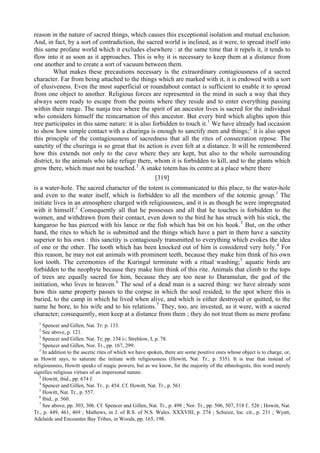 reason in the nature of sacred things, which causes this exceptional isolation and mutual exclusion.
And, in fact, by a sort of contradiction, the sacred world is inclined, as it were, to spread itself into
this same profane world which it excludes elsewhere : at the same time that it repels it, it tends to
flow into it as soon as it approaches. This is why it is necessary to keep them at a distance from
one another and to create a sort of vacuum between them.
What makes these precautions necessary is the extraordinary contagiousness of a sacred
character. Far from being attached to the things which are marked with it, it is endowed with a sort
of elusiveness. Even the most superficial or roundabout contact is sufficient to enable it to spread
from one object to another. Religious forces are represented in the mind in such a way that they
always seem ready to escape from the points where they reside and to enter everything passing
within their range. The nanja tree where the spirit of an ancestor lives is sacred for the individual
who considers himself the reincarnation of this ancestor. But every bird which alights upon this
tree participates in this same nature: it is also forbidden to touch it.1
We have already had occasion
to show how simple contact with a churinga is enough to sanctify men and things;2
it is also upon
this principle of the contagiousness of sacredness that all the rites of consecration repose. The
sanctity of the churinga is so great that its action is even felt at a distance. It will be remembered
how this extends not only to the cave where they are kept, but also to the whole surrounding
district, to the animals who take refuge there, whom it is forbidden to kill, and to the plants which
grow there, which must not be touched.3
A snake totem has its centre at a place where there
[319]
is a water-hole. The sacred character of the totem is communicated to this place, to the water-hole
and even to the water itself, which is forbidden to all the members of the totemic group.1
The
initiate lives in an atmosphere charged with religiousness, and it is as though he were impregnated
with it himself.2
Consequently all that he possesses and all that he touches is forbidden to the
women, and withdrawn from their contact, even down to the bird he has struck with his stick, the
kangaroo he has pierced with his lance or the fish which has bit on his hook.3
But, on the other
hand, the rites to which he is submitted and the things which have a part in them have a sanctity
superior to his own : this sanctity is contagiously transmitted to everything which evokes the idea
of one or the other. The tooth which has been knocked out of him is considered very holy.4
For
this reason, he may not eat animals with prominent teeth, because they make him think of his own
lost tooth. The ceremonies of the Kuringal terminate with a ritual washing;5
aquatic birds are
forbidden to the neophyte because they make him think of this rite. Animals that climb to the tops
of trees are equally sacred for him, because they are too near to Daramulun, the god of the
initiation, who lives in heaven.6
The soul of a dead man is a sacred thing: we have already seen
how this same property passes to the corpse in which the soul resided, to the spot where this is
buried, to the camp in which he lived when alive, and which is either destroyed or quitted, to the
name he bore, to his wife and to his relations.7
They, too, are invested, as it were, with a sacred
character; consequently, men keep at a distance from them ; they do not treat them as mere profane
1
Spencer and Gillen, Nat. Tr: p. 133.
2
See above, p. 121.
3
Spencer and Gillen. Nat. Tr; pp. 134 i-; Strehlow, I, p. 78.
1
Spencer and Gillen, Nor. Tr., pp. 167, 299.
2
In addition to the ascetic rites of which we have spoken, there are some positive ones whose object is to charge, or,
as Howitt says, to saturate the initiate with religiousness (Howitt, Nat. Tr., p. 535). It is true that instead of
religiousness, Howitt speaks of magic powers, but as we know, for the majority of the ethnologists, this word merely
signifies religious virtues of an impersonal nature.
3
Howitt, ibid., pp. 674 f.
4
Spencer and Gillen, Nat. Tr.. p. 454. Cf. Howitt, Nat. Tr., p. 561.
5
Howitt, Nat. Tr., p. 557.
6
Ibid.. p. 560.
7
See above, pp. 303, 306. Cf. Spencer and Gillen, Nat. Tr., p. 498 ; Nor. Tr., pp. 506, 507, 518 f.. 526 ; Howitt, Nat.
Tr., p. 449, 461, 469 ; Mathews, in J. of R.S. of N.S. Wales. XXXVIII, p. 274 ; Schuize, loc. cit., p. 231 ; Wyatt,
Adelaide and Encounter Bay Tribes, in Woods, pp. 165, 198.
 