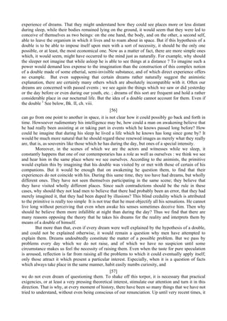 experience of dreams. That they might understand how they could see places more or less distant
during sleep, while their bodies remained lying on the ground, it would seem that they were led to
conceive of themselves as two beings: on the one hand, the body, and on the other, a second self,
able to leave the organism in which it lives and to roam about in space. But if this hypothesis of a
double is to be able to impose itself upon men with a sort of necessity, it should be the only one
possible, or at least, the most economical one. Now as a matter of fact, there are more simple ones
which, it would seem, might have occurred to the mind just as naturally. For example, why should
the sleeper not imagine that while asleep he is able to see things at a distance ? To imagine such a
power would demand less expense to the imagination than the construction of this complex notion
of a double made of some etherial, semi-invisible substance, and of which direct experience offers
no example. But even supposing that certain dreams rather naturally suggest the animistic
explanation, there are certainly many others which are absolutely incompatible with it. Often our
dreams are concerned with passed events ; we see again the things which we saw or did yesterday
or the day before or even during our youth, etc. ; dreams of this sort are frequent and hold a rather
considerable place in our nocturnal life. But the idea of a double cannot account for them. Even if
the double 1
See below, Bk. II, ch. viii.
[56]
can go from one point to another in space, it is not clear how it could possibly go back and forth in
time. Howsoever rudimentary his intelligence may be, how could a man on awakening believe that
he had really been assisting at or taking part in events which he knows passed long before? How
could he imagine that during his sleep he lived a life which he knows has long since gone by? It
would be much more natural that he should regard these renewed images as merely what they really
are, that is, as souvenirs like those which he has during the day, but ones of a special intensity.
Moreover, in the scenes of which we are the actors and witnesses while we sleep, it
constantly happens that one of our contemporaries has a role as well as ourselves : we think we see
and hear him in the same place where we see ourselves. According to the animists, the primitive
would explain this by imagining that his double was visited by or met with those of certain of his
companions. But it would be enough that on awakening he question them, to find that their
experiences do not coincide with his. During this same time, they too have had dreams, but wholly
different ones. They have not seen themselves participating in the same scene; they believe that
they have visited wholly different places. Since such contradictions should be the rule in these
cases, why should they not lead men to believe that there had probably been an error, that they had
merely imagined it, that they had been duped by illusions? This blind credulity which is attributed
to the primitive is really too simple It is not true that he must objectify all his sensations. He cannot
live long without perceiving that even when awake his senses sometimes deceive him. Then why
should he believe them more infallible at night than during the day? Thus we find that there are
many reasons opposing the theory that he takes his dreams for the reality and interprets them by
means of a double of himself.
But more than that, even if every dream were well explained by the hypothesis of a double,
and could not be explained otherwise, it would remain a question why men have attempted to
explain them. Dreams undoubtedly constitute the matter of a possible problem. But we pass by
problems every day which we do not raise, and of which we have no suspicion until some
circumstance makes us feel the necessity of raising them. Even when the taste for pure speculation
is aroused, reflection is far from raising all the problems to which it could eventually apply itself;
only those attract it which present a particular interest. Especially, when it is a question of facts
which always take place in the same manner, habit easily numbs curiosity, and
[57]
we do not even dream of questioning them. To shake off this torpor, it is necessary that practical
exigencies, or at least a very pressing theoretical interest, stimulate our attention and turn it in this
direction. That is why, at every moment of history, there have been so many things that we have not
tried to understand, without even being conscious of our renunciation. Up until very recent times, it
 