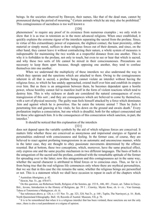 beings. In the societies observed by Dawson, their names, like that of the dead man, cannot be
pronounced during the period of mourning.8
Certain animals which he ate may also be prohibited.9
This contagiousness of sacredness is too well known a
[320]
phenomenon1
to require any proof of its existence from numerous examples ; we only wish to
show that it is as true in totemism as in the more advanced religions. When once established, it
quickly explains the extreme rigour of the interdicts separating the sacred from the profane. Since,
in virtue of this extraordinary power of expansion, the slightest contact, the least proximity, either
material or simply moral, suffices to draw religious forces out of their domain, and since, on the
other hand, they cannot leave it without contradicting their nature, a whole system of measures is
indispensable for maintaining the two worlds at a respectful distance from one another. This is
why it is forbidden to the profane, not only to touch, but even to see or hear that which is sacred,
and why these two sorts of life cannot be mixed in their consciousnesses. Precautions are
necessary to keep them apart because, though opposing one another, they tend to confuse
themselves into one another.
When we understand the multiplicity of these interdicts we also understand the way in
which they operate and the sanctions which are attached to them. Owing to the contagiousness
inherent in all that is sacred, a profane being cannot violate an interdict without having the
religious force, to which he has unduly approached, extend itself over him and establish its empire
over him. But as there is an antagonism between them, he becomes dependent upon a hostile
power, whose hostility cannot fail to manifest itself in the form of violent reactions which tend to
destroy him. This is why sickness or death are considered the natural consequences of every
transgression of this sort ; and they are consequences which are believed to come by themselves,
with a sort of physical necessity. The guilty man feels himself attacked by a force which dominates
.him and against which he is powerless. Has he eaten the totemic animal ? Then he feels it
penetrating him and gnawing at his vitals; he lies down on the ground and awaits death.2
Every
profanation implies a consecration, but one which is dreadful, both for the subject consecrated and
for those who approach him. It is the consequences of this consecration which sanction, in part, the
interdict.3
It should be noticed that this explanation of the interdicts
[321]
does not depend upon the variable symbols by the aid of which religious forces are conceived. It
matters little whether these are conceived as anonymous and impersonal energies or figured as
personalities endowed with consciousness and feeling. In the former case, of course, they are
believed to react against profaning transgressions in an automatic and unconscious manner, while
in the latter case, they are thought to obey passionate movements determined by the offence
resented. But at bottom, these two conceptions, which, moreover, have the same practical effect,
only express one and the same psychic mechanism in two different languages. The basis of both is
the antagonism of the sacred and the profane, combined with the remarkable aptitude of the former
for spreading over to the latter; now this antagonism and this contagiousness act in the same way,
whether the sacred character is attributed to blind forces or to conscious ones. Thus, so far is it
from being true that the real religious life commences only where there are mythical personalities,
that we see that in this case the rite remains the same, whether the religious beings are personified
or not. This is a statement which we shall have occasion to repeat in each of the chapters which
8
Australian Aborigines, p. 42.
9
Howitt, Nat. Tr., pp. 470-471.
1
On this question, see Robertson Smith, Religion of the Semites, pp. 152 ft., 446, 481 ; Frazer, art. Taboo in Encyc.
Brit., Jevons, Introduction to the History of Religions, pp. 59 f. ; Crawley, Mystic Rose, ch. ii—ix ; Van Gennep,
Tabou et Totemisme a Madagascar, ch. iii.
2
See references above, p. 128, n. r. Cf. Nor. Tr., pp. 323, 324; Nat.Tr., p. 168 ; Taplin, The Narrinyeri, p. 16 ; Roth,
North Queensland Ethnography. Bull. 10, Records of Austral. Museum, VII, p. 76.
3
It is to be remembered that when it is a religious interdict that has been violated, these sanctions are not the only
ones ; there is also a real punishment or a stigma of opinion.
 