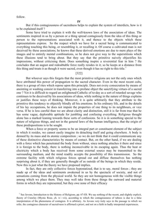 follow.
IV
But if this contagiousness of sacredness helps to explain the system of interdicts, how is it
to be explained itself ?
Some have tried to explain it with the well-known laws of the association of ideas. The
sentiments inspired in us by a person or a thing spread contagiously from the idea of this thing or
person to the representations associated with it, and thence to the objects which these
representations express. So the respect which we have for a sacred being is communicated to
everything touching this being, or resembling it, or recalling it. Of course a cultivated man is not
deceived by these associations; he knows that these derived emotions are due to mere plays of the
images and to entirely mental combinations, so he does not give way to the superstitions which
these illusions tend to bring about. But they say that the primitive naively objectifies his
impressions, without criticising them. Does something inspire a reverential fear in him ? He
concludes that an august and redoubtable force really resides in it; so he keeps at a distance from
this thing and treats it as though it were sacred, even though it has no right to this title.1
[322]
But whoever says this forgets that the most primitive religions are not the only ones which
have attributed this power of propagation to the sacred character. Even in the most recent cults,
there is a group of rites which repose upon this principle. Does not every consecration by means of
anointing or washing consist in transferring into a profane object the sanctifying virtues of a sacred
one ? Yet it is difficult to regard an enlightened Catholic of to-day as a sort of retarded savage who
continues to be deceived by his associations of ideas, while nothing in the nature of things explains
or justifies these ways of thinking. Moreover, it is quite arbitrarily that they attribute to the
primitive this tendency to objectify blindly all his emotions. In his ordinary life, and in the details
of his lay occupations, he does not impute the properties of one thing to its neighbours, or vice
versa. If he is less careful than we are about clarity and distinction, still it is far from true that he
has some vague, deplorable aptitude for jumbling and confusing everything. Religious thought
alone has a marked leaning towards these sorts of confusions. So it is in something special to the
nature of religious things, and not in the general laws of the human intelligence, that the origin of
these predispositions is to be sought.
When a force or property seems to be an integral part or constituent element of the subject
in which it resides, we cannot easily imagine its detaching itself and going elsewhere. A body is
denned by its mass and its atomic composition ; so we do not think that it could communicate any
of these distinctive characteristics by means of contact. But, on the other hand, if we are dealing
with a force which has penetrated the body from without, since nothing attaches it there and since
it is foreign to the body, there is nothing inconceivable in its escaping again. Thus the heat or
electricity which a body has received from some external source may be transmitted to the
surrounding medium, and the mind readily accepts the possibility of this transmission. So the
extreme facility with which religious forces spread out and diffuse themselves has nothing
surprising about it, if they are generally thought of as outside of the beings in which they reside.
Now this is just what the theory we have proposed implies.
In fact, they are only collective forces hypostatized, that is to say, moral forces ; they are
made up of the ideas and sentiments awakened in us by the spectacle of society, and not of
sensations coming from the physical world. So they are not homogeneous with the visible things
among which we place them. They may well take from these things the outward and material
forms in which they are represented, but they owe none of their efficacy
1
See Jevons, Introduction to the History of Religions, pp. 67-fiS. We say nothing of the recent, and slightly explicit,
theory of Crawley (Mystic Rose, ch. iv—vii), according to which the contagiousness of taboos is due to a false
interpretation of the phenomena of contagion. It is arbitrary. As Jevons very truly says in the passage to which we
refer, the contagious character of sacred-ness is affirmed a priori, and not on a faith in badly interpreted experiences.
 