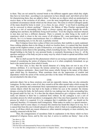 [323]
to them. They are not united by external bonds to the different supports upon which they alight;
they have no roots there ; according to an expression we have already used and which serves best
for characterizing them, they are added to them.1
So there are no objects which are predestined to
receive them, to the exclusion of all others ; even the most insignificant and vulgar may do so;
accidental circumstances decide which are the chosen ones. The terms in which Codrington speaks
of the mana should be borne in mind : it is a force, he says, which " is not fixed in anything and
can be conveyed in almost anything."2
Likewise, the Dakota of Miss Fletcher represented the
wakan as a sort of surrounding force which is always coming and going through the world,
alighting here and there, but definitely fixing itself nowhere.3
Even the religious character inherent
in men does not have a different character. There is certainly no other being in the world of
experience which is closer to the very source of all religious life ; none participates in it more
directly, for it is in human consciousnesses that it is elaborated. Yet we know that the religious
principle animating men, to wit, the soul, is partially external.
But if religious forces have a place of their own nowhere, their mobility is easily explained.
Since nothing attaches them to the things in which we localize them, it is natural that they should
escape on the slightest contact, in spite of themselves, so to speak, and that they should spread afar.
Their intensity incites them to this spreading, which everything favours. This is why the soul itself,
though holding to the body by very personal bonds, is constantly threatening to leave it : all the
apertures and pores of the body are just so many ways by which it tends to spread and diffuse itself
into the outside.4
But we shall account for this phenomenon which we are trying to understand, still better if,
instead of considering the notion of religious forces as it is when completely formulated, we go
back to the mental process from which it results.
We have seen, in fact, that the sacred character of a being does not rest in any of its
intrinsic attributes. It is not because the totemic animal has a certain aspect or property that it
inspires religious sentiments ; these result from causes wholly foreign to the nature of the object
upon which they fix themselves. What constitutes them are the impressions of comfort and
dependence which the action of the society provokes in the mind. Of themselves, these emotions
are not attached to the idea of any
[324]
particular object; but as these emotions exist and are especially intense, they are also eminently
contagious. So they make a stain of oil; they extend to all the other mental states which occupy the
mind ; they penetrate and contaminate those representations especially in which are expressed the
various objects which the man had in his hands or before his eyes at the moment: the totemic
designs covering his body, the bull-roarers which he was making roar, the rocks surrounding him,
the ground under his feet, etc. It is thus that the objects themselves get a religious value which is
really not inherent in them but is conferred from without. So the contagion is not a sort of
secondary process by which sacredness is propagated, after it has once been acquired; it is the very
process by which it is acquired. It is by contagion that it establishes itself : we should not be
surprised, therefore, if it transmits itself contagiously. What makes its reality is a special emotion ;
if it attaches itself to some object, it is because this emotion has found this object in its way. So it
is natural that from this one it should spread to all those which it finds in its neighbourhood, that is
to say, to all those which any reason whatsoever, either material contiguity or mere similarity, has
mentally connected with the first.
Thus, the contagiousness of sacredness finds its explanation in the theory which we have
proposed of religious forces, and by this very fact, it serves to confirm our theory.1
And, at the
1
See above, p. 229.
2
See above, p. 104.
3
See above, p. 190.
4
This has been well demonstrated by Preuss in his articles in the Globus.
1
It is true that this contagiousness is not peculiar to religious forces ; those belonging to magic have the same
 