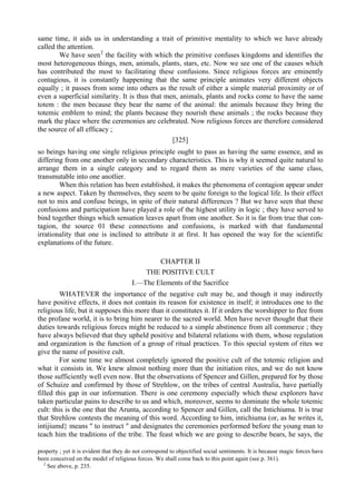 same time, it aids us in understanding a trait of primitive mentality to which we have already
called the attention.
We have seen2
the facility with which the primitive confuses kingdoms and identifies the
most heterogeneous things, men, animals, plants, stars, etc. Now we see one of the causes which
has contributed the most to facilitating these confusions. Since religious forces are eminently
contagious, it is constantly happening that the same principle animates very different objects
equally ; it passes from some into others as the result of either a simple material proximity or of
even a superficial similarity. It is thus that men, animals, plants and rocks come to have the same
totem : the men because they bear the name of the animal: the animals because they bring the
totemic emblem to mind; the plants because they nourish these animals ; the rocks because they
mark the place where the ceremonies are celebrated. Now religious forces are therefore considered
the source of all efficacy ;
[325]
so beings having one single religious principle ought to pass as having the same essence, and as
differing from one another only in secondary characteristics. This is why it seemed quite natural to
arrange them in a single category and to regard them as mere varieties of the same class,
transmutable into one anotlier.
When this relation has been established, it makes the phenomena of contagion appear under
a new aspect. Taken by themselves, they seem to be quite foreign to the logical life. Is their effect
not to mix and confuse beings, in spite of their natural differences ? But we have seen that these
confusions and participation have played a role of the highest utility in logic ; they have served to
bind together things which sensation leaves apart from one another. So it is far from true that con-
tagion, the source 01 these connections and confusions, is marked with that fundamental
irrationality that one is inclined to attribute it at first. It has opened the way for the scientific
explanations of the future.
CHAPTER II
THE POSITIVE CULT
I.—The Elements of the Sacrifice
WHATEVER the importance of the negative cult may be, and though it may indirectly
have positive effects, it does not contain its reason for existence in itself; it introduces one to the
religious life, but it supposes this more than it constitutes it. If it orders the worshipper to flee from
the profane world, it is to bring him nearer to the sacred world. Men have never thought that their
duties towards religious forces might be reduced to a simple abstinence from all commerce ; they
have always believed that they upheld positive and bilateral relations with them, whose regulation
and organization is the function of a group of ritual practices. To this special system of rites we
give the name of positive cult.
For some time we almost completely ignored the positive cult of the totemic religion and
what it consists in. We knew almost nothing more than the initiation rites, and we do not know
those sufficiently well even now. But the observations of Spencer and Gillen, prepared for by those
of Schuize and confirmed by those of Strehlow, on the tribes of central Australia, have partially
filled this gap in our information. There is one ceremony especially which these explorers have
taken particular pains to describe to us and which, moreover, seems to dominate the whole totemic
cult: this is the one that the Arunta, according to Spencer and Gillen, call the Intichiuma. It is true
that Strehlow contests the meaning of this word. According to him, intichiuma (or, as he writes it,
intijiumd} means " to instruct " and designates the ceremonies performed before the young man to
teach him the traditions of the tribe. The feast which we are going to describe bears, he says, the
property ; yet it is evident that they do not correspond to objectified social sentiments. It is because magic forces have
been conceived on the model of religious forces. We shall come back to this point again (see p. 361).
2
See above, p. 235.
 