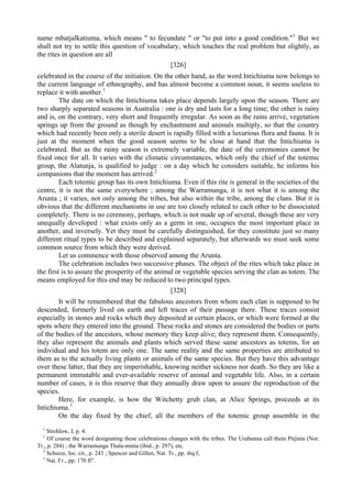 name mbatjalkatiuma, which means " to fecundate " or "to put into a good condition."1
But we
shall not try to settle this question of vocabulary, which touches the real problem but slightly, as
the rites in question are all
[326]
celebrated in the course of the initiation. On the other hand, as the word Intichiuma now belongs to
the current language of ethnography, and has almost become a common noun, it seems useless to
replace it with another.1
The date on which the Intichiuma takes place depends largely upon the season. There are
two sharply separated seasons in Australia : one is dry and lasts for a long time; the other is rainy
and is, on the contrary, very short and frequently irregular. As soon as the rains arrive, vegetation
springs up from the ground as though by enchantment and animals multiply, so that the country
which had recently been only a sterile desert is rapidly filled with a luxurious flora and fauna. It is
just at the moment when the good season seems to be close at hand that the Intichiuma is
celebrated. But as the rainy season is extremely variable, the date of the ceremonies cannot be
fixed once for all. It varies with the climatic circumstances, which only the chief of the totemic
group, the Alatunja, is qualified to judge : on a day which he considers suitable, he informs his
companions that the moment has arrived.2
Each totemic group has its own Intichiuma. Even if this rite is general in the societies of the
centre, it is not the same everywhere ; among the Warramunga, it is not what it is among the
Arunta ; it varies, not only among the tribes, but also within the tribe, among the clans. But it is
obvious that the different mechanisms in use are too closely related to each other to be dissociated
completely. There is no ceremony, perhaps, which is not made up of several, though these are very
unequally developed : what exists only as a germ in one, occupies the most important place in
another, and inversely. Yet they must be carefully distinguished, for they constitute just so many
different ritual types to be described and explained separately, but afterwards we must seek some
common source from which they were derived.
Let us commence with those observed among the Arunta.
The celebration includes two successive phases. The object of the rites which take place in
the first is to assure the prosperity of the animal or vegetable species serving the clan as totem. The
means employed for this end may be reduced to two principal types.
[328]
It will be remembered that the fabulous ancestors from whom each clan is supposed to be
descended, formerly lived on earth and left traces of their passage there. These traces consist
especially in stones and rocks which they deposited at certain places, or which were formed at the
spots where they entered into the ground. These rocks and stones are considered the bodies or parts
of the bodies of the ancestors, whose memory they keep alive; they represent them. Consequently,
they also represent the animals and plants which served these same ancestors as totems, for an
individual and his totem are only one. The same reality and the same properties are attributed to
them as to the actually living plants or animals of the same species. But they have this advantage
over these latter, that they are imperishable, knowing neither sickness nor death. So they are like a
permanent immutable and ever-available reserve of animal and vegetable life. Also, in a certain
number of cases, it is this reserve that they annually draw upon to assure the reproduction of the
species.
Here, for example, is how the Witchetty grub clan, at Alice Springs, proceeds at its
Intichiuma.1
On the day fixed by the chief, all the members of the totemic group assemble in the
1
Strehlow, I, p. 4.
1
Of course the word designating these celebrations changes with the tribes. The Urabunna call them Pitjinta (Nor.
Tr., p. 284) ; the Warramunga Thala-minta (ibid., p. 297), etc.
2
Schuize, loc. cit., p. 243 ; Spencer and Gillen, Nat. Tr., pp. i6q f,
1
Nat. Гг., pp. 170 ft".
 