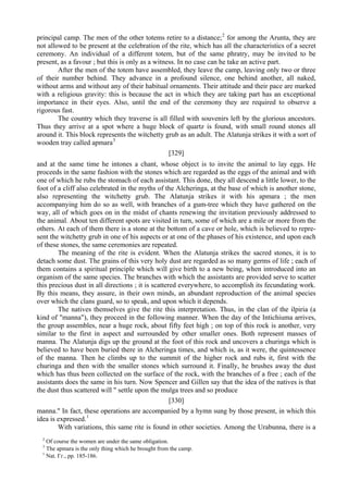principal camp. The men of the other totems retire to a distance;2
for among the Arunta, they are
not allowed to be present at the celebration of the rite, which has all the characteristics of a secret
ceremony. An individual of a different totem, but of the same phratry, may be invited to be
present, as a favour ; but this is only as a witness. In no case can he take an active part.
After the men of the totem have assembled, they leave the camp, leaving only two or three
of their number behind. They advance in a profound silence, one behind another, all naked,
without arms and without any of their habitual ornaments. Their attitude and their pace are marked
with a religious gravity: this is because the act in which they are taking part has an exceptional
importance in their eyes. Also, until the end of the ceremony they are required to observe a
rigorous fast.
The country which they traverse is all filled with souvenirs left by the glorious ancestors.
Thus they arrive at a spot where a huge block of quartz is found, with small round stones all
around it. This block represents the witchetty grub as an adult. The Alatunja strikes it with a sort of
wooden tray called apmara3
[329]
and at the same time he intones a chant, whose object is to invite the animal to lay eggs. He
proceeds in the same fashion with the stones which are regarded as the eggs of the animal and with
one of which he rubs the stomach of each assistant. This done, they all descend a little lower, to the
foot of a cliff also celebrated in the myths of the Alcheringa, at the base of which is another stone,
also representing the witchetty grub. The Alatunja strikes it with his apmara ; the men
accompanying him do so as well, with branches of a gum-tree which they have gathered on the
way, all of which goes on in the midst of chants renewing the invitation previously addressed to
the animal. About ten different spots are visited in turn, some of which are a mile or more from the
others. At each of them there is a stone at the bottom of a cave or hole, which is believed to repre-
sent the witchetty grub in one of his aspects or at one of the phases of his existence, and upon each
of these stones, the same ceremonies are repeated.
The meaning of the rite is evident. When the Alatunja strikes the sacred stones, it is to
detach some dust. The grains of this very holy dust are regarded as so many germs of life ; each of
them contains a spiritual principle which will give birth to a new being, when introduced into an
organism of the same species. The branches with which the assistants are provided serve to scatter
this precious dust in all directions ; it is scattered everywhere, to accomplish its fecundating work.
By this means, they assure, in their own minds, an abundant reproduction of the animal species
over which the clans guard, so to speak, and upon which it depends.
The natives themselves give the rite this interpretation. Thus, in the clan of the ilpiria (a
kind of "manna"), they proceed in the following manner. When the day of the Intichiuma arrives,
the group assembles, near a huge rock, about fifty feet high ; on top of this rock is another, very
similar to the first in aspect and surrounded by other smaller ones. Both represent masses of
manna. The Alatunja digs up the ground at the foot of this rock and uncovers a churinga which is
believed to have been buried there in Alcheringa times, and which is, as it were, the quintessence
of the manna. Then he climbs up to the summit of the higher rock and rubs it, first with the
churinga and then with the smaller stones which surround it. Finally, he brushes away the dust
which has thus been collected on the surface of the rock, with the branches of a free ; each of the
assistants does the same in his turn. Now Spencer and Gillen say that the idea of the natives is that
the dust thus scattered will " settle upon the mulga trees and so produce
[330]
manna." In fact, these operations are accompanied by a hymn sung by those present, in which this
idea is expressed.1
With variations, this same rite is found in other societies. Among the Urabunna, there is a
2
Of course the women are under the same obligation.
3
The apmara is the only thing which he brought from the camp.
1
Nat. Гг., pp. 185-186.
 