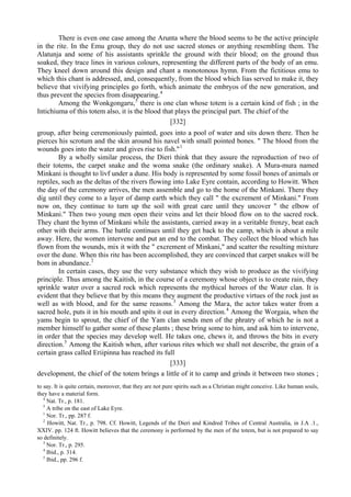 There is even one case among the Arunta where the blood seems to be the active principle
in the rite. In the Emu group, they do not use sacred stones or anything resembling them. The
Alatunja and some of his assistants sprinkle the ground with their blood; on the ground thus
soaked, they trace lines in various colours, representing the different parts of the body of an emu.
They kneel down around this design and chant a monotonous hymn. From the fictitious emu to
which this chant is addressed, and, consequently, from the blood which lias served to make it, they
believe that vivifying principles go forth, which animate the embryos of the new generation, and
thus prevent the species from disappearing.4
Among the Wonkgongaru,5
there is one clan whose totem is a certain kind of fish ; in the
Intichiuma of this totem also, it is the blood that plays the principal part. The chief of the
[332]
group, after being ceremoniously painted, goes into a pool of water and sits down there. Then he
pierces his scrotum and the skin around his navel with small pointed bones. " The blood from the
wounds goes into the water and gives rise to fish."1
By a wholly similar process, the Dieri think that they assure the reproduction of two of
their totems, the carpet snake and the woma snake (the ordinary snake). A Mura-mura named
Minkani is thought to livf under a dune. His body is represented by some fossil bones of animals or
reptiles, such as the deltas of the rivers flowing into Lake Eyre contain, according to Howitt. When
the day of the ceremony arrives, the men assemble and go to the home of the Minkani. There they
dig until they come to a layer of damp earth which they call " the excrement of Minkani." From
now on, they continue to turn up the soil with great care until they uncover " the elbow of
Minkani." Then two young men open their veins and let their blood flow on to the sacred rock.
They chant the hymn of Minkani while the assistants, carried away in a veritable frenzy, beat each
other with their arms. The battle continues until they get back to the camp, which is about a mile
away. Here, the women intervene and put an end to the combat. They collect the blood which has
flown from the wounds, mix it with the " excrement of Minkani," and scatter the resulting mixture
over the dune. When this rite has been accomplished, they are convinced that carpet snakes will be
bom in abundance.2
In certain cases, they use the very substance which they wish to produce as the vivifying
principle. Thus among the Kaitish, in the course of a ceremony whose object is to create rain, they
sprinkle water over a sacred rock which represents the mythical heroes of the Water clan. It is
evident that they believe that by this means they augment the productive virtues of the rock just as
well as with blood, and for the same reasons.3
Among the Мага, the actor takes water from a
sacred hole, puts it in his mouth and spits it out in every direction.4
Among the Worgaia, when the
yams begin to sprout, the chief of the Yam clan sends men of the phratry of which he is not a
member himself to gather some of these plants ; these bring some to him, and ask him to intervene,
in order that the species may develop well. He takes one, chews it, and throws the bits in every
direction.5
Among the Kaitish when, after various rites which we shall not describe, the grain of a
certain grass called Eriipinna has reached its full
[333]
development, the chief of the totem brings a little of it to camp and grinds it between two stones ;
to say. It is quite certain, moreover, that they are not pure spirits such as a Christian might conceive. Like human souls,
they have a material form.
4
Nat. Tr., p. 181.
5
A tribe on the east of Lake Eyre.
1
Nor. Tr., pp. 287 f.
2
Howitt, Nat. Tr., p. 798. Cf. Howitt, Legends of the Dieri and Kindred Tribes of Central Australia, in J.A .1.,
XXIV. pp. 124 ft. Howitt believes that the ceremony is performed by the men of the totem, but is not prepared to say
so definitely.
3
Nor. Tr., p. 295.
4
Ibid., p. 314.
5
Ibid., pp. 296 f.
 