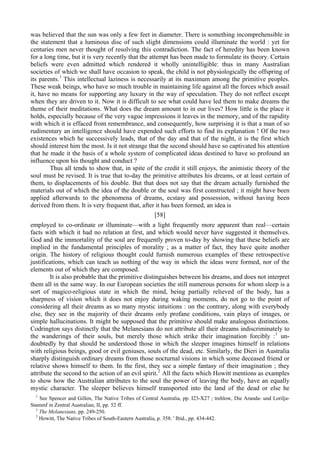 was believed that the sun was only a few feet in diameter. There is something incomprehensible in
the statement that a luminous disc of such slight dimensions could illuminate the world : yet for
centuries men never thought of resolving this contradiction. The fact of heredity has been known
for a long time, but it is very recently that the attempt has been made to formulate its theory. Certain
beliefs were even admitted which rendered it wholly unintelligible: thus in many Australian
societies of which we shall have occasion to speak, the child is not physiologically the offspring of
its parents.1
This intellectual laziness is necessarily at its maximum among the primitive peoples.
These weak beings, who have so much trouble in maintaining life against all the forces which assail
it, have no means for supporting any luxury in the way of speculation. They do not reflect except
when they are driven to it. Now it is difficult to see what could have led them to make dreams the
theme of their meditations. What does the dream amount to in our lives? How little is the place it
holds, especially because of the very vague impressions it leaves in the memory, and of the rapidity
with which it is effaced from remembrance, and consequently, how surprising it is that a man of so
rudimentary an intelligence should have expended such efforts to find its explanation ! Of the two
existences which he successively leads, that of the day and that of the night, it is the first which
should interest him the most. Is it not strange that the second should have so captivated his attention
that he made it the basis of a whole system of complicated ideas destined to have so profound an
influence upon his thought and conduct ?
Thus all tends to show that, in spite of the credit it still enjoys, the animistic theory of the
soul must be revised. It is true that to-day the primitive attributes his dreams, or at least certain of
them, to displacements of his double. But that does not say that the dream actually furnished the
materials out of which the idea of the double or the soul was first constructed ; it might have been
applied afterwards to the phenomena of dreams, ecstasy and possession, without having been
derived from them. It is very frequent that, after it has been formed, an idea is
[58]
employed to co-ordinate or illuminate—with a light frequently more apparent than real—certain
facts with which it had no relation at first, and which would never have suggested it themselves.
God and the immortality of the soul are frequently proven to-day by showing that these beliefs are
implied in the fundamental principles of morality ; as a matter of fact, they have quite another
origin. The history of religious thought could furnish numerous examples of these retrospective
justifications, which can teach us nothing of the way in which the ideas were formed, nor of the
elements out of which they are composed.
It is also probable that the primitive distinguishes between his dreams, and does not interpret
them all in the same way. In our European societies the still numerous persons for whom sleep is a
sort of magico-religious state in which the mind, being partially relieved of the body, has a
sharpness of vision which it does not enjoy during waking moments, do not go to the point of
considering all their dreams as so many mystic intuitions : on the contrary, along with everybody
else, they see in the majority of their dreams only profane conditions, vain plays of images, or
simple hallucinations. It might be supposed that the primitive should make analogous distinctions.
Codrington says distinctly that the Melanesians do not attribute all their dreams indiscriminately to
the wanderings of their souls, but merely those which strike their imagination forcibly :1
un-
doubtedly by that should be understood those in which the sleeper imagines himself in relations
with religious beings, good or evil geniuses, souls of the dead, etc. Similarly, the Dieri in Australia
sharply distinguish ordinary dreams from those nocturnal visions in which some deceased friend or
relative shows himself to them. In the first, they see a simple fantasy of their imagination ; they
attribute the second to the action of an evil spirit.2
All the facts which Howitt mentions as examples
to show how the Australian attributes to the soul the power of leaving the body, have an equally
mystic character. The sleeper believes himself transported into the land of the dead or else he
1
See Spencer and Gillen, The Native Tribes of Central Australia, pp. I23-X27 ; trehlow, Die Aranda- und Lorilja-
Stammf in Zentral Australian, II, pp. 52 ff.
1
The Melanesians, pp. 249-250.
2
Howitt, The Native Tribes of South-Eastern Australia, p. 358. ' Ibid., pp. 434-442.
 
