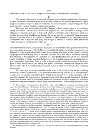 [336]
of the chief seems to date back to an epoch when the ritual consumption was practised.1
III
The interest of the system of rites which has just been described lies in the fact that in them
we find, in the most elementary form that is actually known, all the essential principles of a great
religious institution which was destined to become one of the foundation stones of the positive cult
in the superior religions: this is the institution of sacrifice.
We know what a revolution the work of Robertson Smith brought about in the traditional
theory of sacrifice.2
Before him, sacrifice was regarded as a sort of tribute or homage, either
obligatory or optional, analogous to that which subjects owe to their princes. Robertson Smith was
the first to remark that this classic explanation did not account for two essential characteristics of
the rite. In the first place, it is a repast : its substance is food. Secondly, it is a repast in which the
worshippers, who offer it take part, along with the god to whom it is offered. Certain parts of the
victim are reserved for the divinity; others are
[337]
attributed to the sacrificers, who consume them ; this is why the Bible often speaks of the sacrifice
as a repast in the presence of Jahveh. Now in a multitude of societies, meals taken in common are
believed to create a bond of artificial kinship between those who assist at them. In fact, relatives
are people who are naturally made of the same flesh and blood. But food is constantly remaking
the substance of the organism. So a common food may produce the same effects as a common
origin. According to Smith, sacrificial banquets have the object of making the worshipper and his
god communicate in the same flesh, in order to form a bond of kinship between them. From this
point of view, sacrifice takes on a wholly new aspect. Its essential element is no longer the act of
renouncement whJ :h tlie word sacrifice ordinarily expresses ; before all, it is an act of alimentary
communion.
Of course there are some reservations to be made in the details of this way of explaining
the efficacy of sacrificial banquets. This does not result exclusively from the act of eating together.
A man does not sanctify himself merely by sitting down, in some way, at the same table with a
god, but especially by eating food at this ritual repast which has a sacred character. It has been
shown how a whole series of preliminary operations, lustrations, unctions, prayers, etc., transform
the animal to be immolated into a sacred thing, whose sacredness is subsequently transferred to the
1
For the second part of the ceremony as for the first, we have followed Spencer and Gillen. On this subject, the
recent fascicule of Strehlow only confirms the observations of his predecessors, at least on all essential points. He
recognizes that after the first ceremony (two months afterwards, he says, p. 13), the chief of the clan eats the totemic
animal or plant ritually and that after this he raises the interdicts ; he calls this operation die Freigabe des Totems гит
allgemeinen Gebrauch (III, p. 7). He even tells us that this operation is important enough to have a special word for it
in the Arunta language. He adds, it is true, that this ritual consummation is not the only one, but that the chiefs and old
men sometimes eat the sacred plant or animal before the first ceremony and that the performer of the rite does so after
the celebration. The fact is not improbable ; these consummations are means employed by the officiants or assistants to
acquire virtues which they acquire ; it is not surprising if they are numerous. It does not invalidate the account of
Spencer and Gillen at all, for the rite upon which they insist, and not without reason, is the Freigabe des Totems.
On only two points does Strehlow contest the allegations of Spencer and Gillen. In the first place, he declares that
the ritual consumption does not take place in every case. This cannot be doubted, for there are some animals and plants
which are not edible. But still, the rite is very frequent; Strehlow himself cites numerous examples (pp. 13, 14, IQ, 23,
33, 36, 50, 59, 67, 68, 71, 75, 8o, 84, SQ, 93). Secondly, we have seen that according to Spencer and Gillen, if the chief
does not eat the totemic animal or plant, he will lose his powers. Strehlow assures us that the testimony of natives does
not confirm this assertion. But this question seems to us to be quite secondary. The assured fact is that the ritual
consumption is required, so it must be thought useful or necessary. Now, like every communion, it can only serve to
confer needed virtues upon the person communicating. It does not follow from the fact that the natives, or some of
them, have forgotten this function of the rite, that it is not real. Is it necessary to repeat that worshippers are generally
ignorant of the real reasons for their practices ?
2
See The Religion of the Semites, Lectures vi-xi, and the article Sacrifice in the Encyclopedia Brilannica (Ninth
Edition).
 