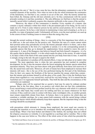 worshipper who eats it.1
But it is true, none the less, that the alimentary communion is one of the
essential elements of the sacrifice. Now when we turn to the rite which terminates the ceremonies
of the Intichiuma, we find that it, too, consists in an act of this sort. After the totemic animal has
been killed, the Alatunja and the old men solemnly eat it. So they communicate with the sacred
principle residing in it and they assimilate it. The only difference we find here is that the animal is
naturally sacred while it ordinarily acquires this character artificially in the course of the sacrifice.
Moreover, the object of this communion is manifest. Every member of a totemic clan
contains a mystic substance within him which is the pre-eminent part of his being, for his soul is
made out of it. From it come whatever powers he has and his social position, for it is this which
makes him a person. So he has a vital interest in maintaining it intact and in keeping it, as far as is
possible, in a state of perpetual youth. Unfortunately all forces, even the most spiritual, are used up
in the course of time if nothing comes to return to them the energy they lose
[338]
through the normal working of things ; there is a necessity of the first importance here which, as
we shall see, is the real reason for the positive cult. Therefore the men of a totem cannot retain
their position unless they periodically revivify the totemic principle which is in them ; and as they
represent this principle in the form of a vegetable or animal, it is to the corresponding animal or
vegetable species that they go to demand the supplementary forces needed to renew this and to
rejuvenate it. A man of the Kangaroo clan believes himself and feels himself a kangaroo ; it is by
this quality that he defines himself ; it is this which marks his place in the society. In order to keep
it, he takes a little of the flesh of this same animal into his own body from time to time. A small bit
is enough, owing to the rule: the part is equal to the whole.1
If this operation is to produce all the desired effects, it may not take place at no matter what
moment. The most opportune time is when the new generation has just reached its complete
development, for this is also the moment when the forces animating the totemic species attain their
maximum intensity. They have just been drawn with great difficulty from those rich reservoirs of
life, the sacred trees and rocks. Moreover, all sorts of means have been employed to increase their
intensity still more ; this is the use of the rites performed during the first part of the Intichiuma.
Also, by their very aspect, the firstfruits of the harvest manifest the energy which they contain :
here the totemic god acclaims himself in all the glory of his youth. This is why the firstfruits have
always been regarded as a very sacred fruit, reserved for very holy beings. So it is natural that the
Australian uses it to regenerate himself spiritually. Thus both the date and the circumstances of the
ceremonies are explained.
Perhaps some will be surprised that so sacred a food may be eaten by ordinary profane
persons. But in the first place, there is no positive cult which does not face this contradiction.
Every sacred being is removed from profane touch by this very character with which it is endowed
; but, on the other hand, they would serve for nothing and have no reason whatsoever for their
existence if they could not come in contact with these same worshippers who, on another ground,
must remain respectfully distant from them. At bottom, there is no positive rite which does not
constitute a veritable sacrilege, for a man cannot hold commerce with the sacred beings without
crossing the barrier which should ordinarily keep them separate. But the important thing is that the
sacrilege should be accompanied
[339]
with precautions which attenuate it. Among those employed, the most usual one consists in
arranging the transition so as to introduce the worshipper slowly and gradually into the circle of
sacred things. When it has been broken and diluted in this fashion, the sacrilege does not offend
the religious conscience so violently; it is not regarded as a sacrilege and so vanishes. This is what
happens in the case now before us. The effect of the whole series of rites which has preceded the
1
See Hubert and Maoss, Essai sur la nature el la fonction du sacrifice, in Melanges d'hisioire des religions, pp. 40 ft.
1
See the explanation of this rule, above, p. 229.
 
