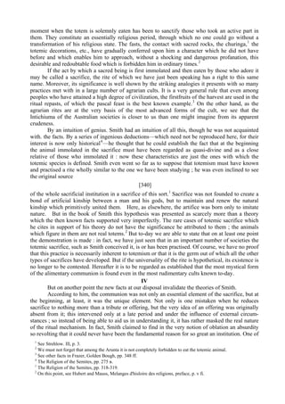 moment when the totem is solemnly eaten has been to sanctify those who took an active part in
them. They constitute an essentially religious period, through which no one could go without a
transformation of his religious state. The fasts, the contact with sacred rocks, the churinga,1
the
totemic decorations, etc., have gradually conferred upon him a character which he did not have
before and which enables him to approach, without a shocking and dangerous profanation, this
desirable and redoubtable food which is forbidden him in ordinary times.2
If the act by which a sacred being is first immolated and then eaten by those who adore it
may be called a sacrifice, the rite of which we have just been speaking has a right to this same
name. Moreover, its significance is well shown by the striking analogies it presents with so many
practices met with in a large number of agrarian cults. It is a very general rule that even among
peoples who have attained a high degree of civilization, the firstfruits of the harvest are used in the
ritual repasts, of which the pascal feast is the best known example.3
On the other hand, as the
agrarian rites are at the very basis of the most advanced forms of the cult, we see that the
Intichiuma of the Australian societies is closer to us than one might imagine from its apparent
crudeness.
By an intuition of genius. Smith had an intuition of all this, though he was not acquainted
with. the facts. By a series of ingenious deductions—which need not be reproduced here, for their
interest is now only historical4
—he thought that he could establish the fact that at the beginning
the animal immolated in the sacrifice must have been regarded as quasi-divine and as a close
relative of those who immolated it : now these characteristics are just the ones with which the
totemic species is defined. Smith even went so far as to suppose that totemism must have known
and practised a rite wholly similar to the one we have been studying ; he was even inclined to see
the original source
[340]
of the whole sacrificial institution in a sacrifice of this sort.1
Sacrifice was not founded to create a
bond of artificial kinship between a man and his gods, but to maintain and renew the natural
kinship which primitively united them. Here, as elsewhere, the artifice was born only to imitate
nature. But in the book of Smith this hypothesis was presented as scarcely more than a theory
which the then known facts supported very imperfectly. The rare cases of totemic sacrifice which
he cites in support of his theory do not have the significance he attributed to them ; the animals
which figure in them are not real totems.2
But to-day we are able to state that on at least one point
the demonstration is made : in fact, we have just seen that in an important number of societies the
totemic sacrifice, such as Smith conceived it, is or has been practised. Of course, we have no proof
that this practice is necessarily inherent to totemism or that it is the germ out of which all the other
types of sacrifices have developed. But if the universality of the rite is hypothetical, its existence is
no longer to be contested. Hereafter it is to be regarded as established that the most mystical form
of the alimentary communion is found even in the most rudimentary cults known to-day.
IV
But on another point the new facts at our disposal invalidate the theories of Smith.
According to him, the communion was not only an essential element of the sacrifice, but at
the beginning, at least, it was the unique element. Not only is one mistaken when he reduces
sacrifice to nothing more than a tribute or offering, but the very idea of an offering was originally
absent from it; this intervened only at a late period and under the influence of external circum-
stances ; so instead of being able to aid us in understanding it, it has rather masked the real nature
of the ritual mechanism. In fact, Smith claimed to find in the very notion of oblation an absurdity
so revolting that it could never have been the fundamental reason for so great an institution. One of
1
See Strehlow. Ill, p. 3.
2
We must not forget that among the Arunta it is not completely forbidden to eat the totemic animal.
3
See other facts in Frazer, Golden Bough, pp. 348 ff.
4
The Religion of the Semites, pp. 275 в.
1
The Religion of the Semites, pp. 318-319.
2
On this point, see Hubert and Mauss, Melanges d'hisloire des religions, preface, p. v fi.
 