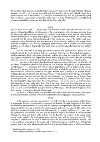 the most important functions incumbent upon the divinity is to assure to men that food which is
necessary for life ; so it seems impossible that the sacrifice, in its turn, should consist in a
presentation of food to the divinity. It even seems self-contradictory that the gods should expect
their food from a man, when it is from them that he gets his. Why should they have need of his aid
in order to deduct beforehand their just share of the things which he
[341]
receives from their hands ? From these considerations Smith concluded that the idea of a
sacrifice-offering could have been born only in the great religions, where the gods, removed from
the things with which they were primitively confused, were thought of as sorts of kings and the
eminent proprietors of the earth and its products. From this moment onwards, the sacrifice was
associated with the tribute which subjects paid to their prince, as a price of the rights which were
conceded to them. But this new interpretation was really an alteration and even a corruption of the
primitive conception. For " the idea of property materializes all that it touches" ; by introducing
itself into the sacrifice, it denatured it and made it into a sort of bargain between the man and the
divinity.1
But the facts which we have described overthrow this argumentation. These rites are
certainly among the most primitive that have ever been observed. No determined mythical per-
sonality appears in them ; there is no question of gods or spirits that are properly so called ; it is
only vaguely anonymous and impersonal forces which they put into action. Yet the reasoning
which they suppose is exactly the one that Smith declared impossible because of its absurdity.
Let us return to the first act of the Intichiuma, to the rites destined to assure the fecundity of
the animal or vegetable species which serves the clan as totem. This species is the preeminently
sacred thing ; in it is incarnated that which we have been able to call, by metaphor, the totemic
divinity. Yet we have seen that to perpetuate itself it has need of the aid of men. It is they who
dispense the life of the new generation each year; without them, it would never be bom. If they
stopped celebrating the Intichiuma, the sacred beings would disappear from the face of the earth.
So in one sense, it is from men that they get their existence ; yet in another way, it is from them
that men get theirs ; for after they have once arrived at maturity, it is from them that men acquire
the force needed to support and repair their spiritual beings. Thus we are able to say that men make
their gods, or, at least, make them live ; but at the same time, it is from them that they live
themselves. So they are regularly guilty of the circle which, according to Smith, is implied in the
very idea of a sacrificial tribute: they give to the sacred beings a little of what they receive from
them, and they receive from them all that they give.
But there is still more to be said: the oblations which he is thus forced to make every year
do not differ in nature from those which are made later in the rites properly called sacrifices.
[342]
If the sacrificer immolates an animal, it is in order that the living principles within it may
be disengaged from the organism and go to nourish the divinity. Likewise, the grains of dust which
the Australian detaches from the sacred rock are so many sacred principles which he scatters into
space, so that they may go to animate the totemic species and assure its renewal. The gesture with
which this scattering is made is also that which normally accompanies offerings. In certain cases,
the resemblance between the two rites may be followed even-to the details of the movements
effected. We have seen that in order to have rain the Kaitish pour water over the sacred stone;
among certain peoples, the priest pours water over the altar, with the same end in view.1
The
effusions of blood which are usual in a certain number of Intic'hiuma are veritable oblations. Just
as the Arunta or Dieri sprinkle the sacred rock or the totemic design with blood, so it frequently
happens that in the more advanced cults, the blood of the sacrificed victim or of the worshipper
1
The Religion of the Semites, pp. 390 ff.
1
Smith cites some cases himself in The Rel. of the Semites, p. 231.
 