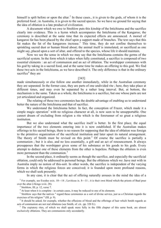 himself is spilt before or upon the altar.2
In these cases., it is given to the gods, of whom it is the
preferred food ; in Australia, it is given to the sacred species. So we have no ground for saying that
the idea of oblation is a late product of civilization.
A document which we owe to Strehlow puts this kinship of the Intichiuma and the sacrifice
clearly into evidence. This is a hymn which accompanies the Intichiuma of the Kangaroo; the
ceremony is described at the same time that its expected effects are announced. A morsel of
kangaroo fat has been placed by the chief upon a support made of branches. The text says that this
fat makes the fat of the kangaroos increase.3
This time, they do not confine themselves to
sprinkling sacred dust or human blood about; the animal itself is immolated, or sacrificed as one
might say, placed upon a sort of altar, and offered to the species, whose life it should maintain.
Now we see the sense in which we may say that the Intichiuma contains the germs of the
sacrificial system. In the form which it takes when fully constituted, a sacrifice is composed of two
essential elements : an act of communion and an act of oblation. The worshipper communes with
his god by taking in a sacred food, and at the same time he makes an offering to this god. We find
these two acts in the Intichiuma, as we have described it. The only difference is that in the ordinary
sacrifice4
they are
[343]
made simultaneously or else follow one another immediately, while in the Australian ceremony
they are separated. In the former case, they are parts of one undivided rite ; here, they take place at
different times, and may even be separated by a rather long interval. But, at bottom, the
mechanism is the same. Taken as a whole, the Intichiuma is a sacrifice, but one whose parts are not
yet articulated and organized.
The relating of these two ceremonies has the double advantage of enabling us to understand
better the nature of the Intichiuma and that of sacrifice.
We understand the Intichiuma better. In fact, the conception of Frazer, which made it a
simple magic operation1
with no religious character at all, is now seen to be unsupportable. One
cannot dream of excluding from religion a rite which is the forerunner of so great a religious
institution.
But we also understand what the sacrifice itself is better. In the first place, the equal
importance of the two elements entering into it is now established. If the Australian makes
offerings to his sacred beings, there is no reason for supposing that the idea of oblation was foreign
to the primitive organization of the sacrificial institution and later upset its natural arrangement.
The theory of Smith must be revised on this point.2
Of course the sacrifice is partially a
communion ; but it is also, and no less essentially, a gift and an act of renouncement. It always
presupposes that the worshipper gives some of his substance or his goods to his gods. Every
attempt to deduce one of these elements from the other is hopeless. Perhaps the oblation is even
more permanent than the communion.3
In the second place, it ordinarily seems as though the sacrifice, and especially the sacrificial
oblation, could only be addressed to personal beings. But the oblations which we .have met with in
Australia imply no notion of this-sort. In other words, the sacrifice is independent of the varying
forms in which the religious forces are conceived; it is founded upon more profound reasons,
which we shall seek presently.
In any case, it is clear that the act of offering naturally arouses in the mind the idea of a
2
For example, see Exodus xxix. 10—14 ; Leviticus ix. 8—11 ; it is their own blood which the priests of Baal pour
over the altar (i Kings xviii. 28).
3
Strehlow, III, p. 12, verse 7.
4
At least when it is complete : in certain cases, it may be reduced to one of its elements.
1
Strehlow says that the natives " regard these ceremonies as a sort of divine service, just as a Christian regards the
exercises of his religion " (III, p. 9).
2
It should be asked, for example, whether the effusions of blood and the offerings of hair which Smith regards as
acts of communion are not real oblations (see Smith, of. cit.. pp. 320 fi.).
3
The expiatory rites, of which we shall speak more fully in the fifth chapter of this same book, are almost
exclusively oblations. They are communions only secondarily.
 