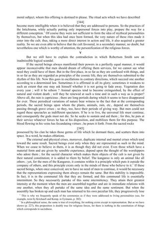 moral subject, whom this offering is destined to please. The ritual acts which we have described
[344]
become more intelligible when it is believed that they are addressed to persons. So the practices of
the Intichiuma, while actually putting only impersonal forces into play, prepare the way for a
different conception.1
Of course they were not sufficient to form the idea of mythical personalities
by themselves, but when this idea had once been formed, the very nature of these rites made it
enter into the cult; thus, taking a more direct interest in action and life, it also acquired a greater
reality. So we are even able to believe that the cult favoured, in a secondary manner, no doubt, but
nevertheless one which is worthy of attention, the personification of the religious forces.
V
But we still have to explain the contradiction in which Robcrtson Smith saw an
inadmissible logical scandal.
If the sacred beings always manifested their powers in a perfectly equal manner, it would
appear inconceivable that men should dream of offering them services, for we cannot see what
need they could have of them. But in the first place, in so far as they are confused with things, and
in so far as they are regarded as principles of the cosmic life, they arc themselves submitted to the
rhythm of this life. Now this goes in oscillations in contrary directions, which succeed one another
according to a determined law. Sometimes it is affirmed in all its glory; sometimes it weakens to
such an extent that one may ask himself whether it is not going to fade away. Vegetation dies
every year ; will it be reborn ? Animal species tend to become extinguished, by the effect of
natural and violent death ; will they be renewed at such a time and in such a way as is proper?
Above all, the rain is capricious ; there are long periods during which it seems to have disappeared
for ever. These periodical variations of nature bear witness to the fact that at the corresponding
periods, the sacred beings upon whom the plants, animals, rain, etc., depend are themselves
passing through grave crises ; so they, too, have their periods of giving way. But men could not
regard these spectacles as indifferent spectators. If he is to live, the universal life must continue,
and consequently the gods must not die. So he seeks to sustain and aid them ; for this, he puts at
their service whatever forces he has at his disposition, and mobilizes them for this purpose. The
blood flowing in his veins has fecundating virtues ; he pours it forth. From the sacred rocks
[345]
possessed by his clan he takes those germs of life which lie dormant there, and scatters them into
space. In a word, he makes oblations.
The external and physical crises, moreover, duplicate internal and mental crises which tend
toward the same result. Sacred beings exist only when they are represented as such in the mind.
When we cease to believe in them, it is as though they did not exist. Even those which have a
material form and are given by sensible experience, depend upon the thought of the worshippers
who adore them ; for the sacred character which makes them objects of the cult is not given by
their natural constitution; it is added to tliem by belief. The kangaroo is only an animal like all
others ; yet, for the men of the Kangaroo, it contains within it a principle which puts it outside the
company of others, and this principle exists only in the minds of those who believe in it.1
If these
sacred beings, when once conceived, are to have no need of men to continue, it would be necessary
that the representations expressing them always remain the same. But this stability is impossible.
In fact, it is in the communal life that they arc formed, and this communal life is essentially
intermittent. So they necessarily partake of this same intcrmittcncy. They attain their greatest
intensity at the moment when the men are assembled together and are in immediate relations with
one another, when they all partake of the same idea and the same sentiment. But when the
assembly has broken up and each man has returned to his own peculiar life, they progressively lose
1
This is why we frequently speak of the ceremonies as if they were addressed to living personalities (see, for
example, texts by Krichaufi and Kemp, in Eyimann, p. 202).
1
In a philosophical sense, the same is true of everything, for nothing exists except in representation. But as we have
shown (p. 227), this proposition is doubly true for religious forces, for there is nothing in the constitution of things
which corresponds to sacredness.
 