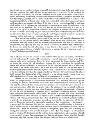 transfigured and personified, it should be possible to interpret the ritual in lay and social terms.
And, as a matter of fact, social life, just like the ritual, moves in a circle. On the one hand, the
individual gets from society the best part of himself, all that gives him a distinct character and a
special place among other beings, his intellectual and moral culture. If we should withdraw from
men their language, sciences, arts and moral beliefs, they would drop to the rank of animals. So the
characteristic attributes of human nature come from society. But, on the other hand, society exists
and lives only in and through individuals. If the idea of society were extinguished in individual
minds and the beliefs, traditions and aspirations of the group were no longer felt and shared by the
individuals, society would die. We can say of it what we just said of the divinity: it is real only in
so far as it has a place in human consciousnesses, and this place is whatever one we may give it.
We now see the real reason why the gods cannot do without their worshippers any more than these
can do without their gods; it is because society, of which the gods are only a symbolic expression,
cannot do without individuals any more than these can do without society.
Here we touch the solid rock upon which all the cults are built and which has caused their
persistence ever since human societies have existed. When we see what religious rites consist of
and towards what they seem to tend, we demand with astonishment how men have been able to
imagine them, and especially how they can remain so faithfully attached to them. Whence could
the illusion have come that with a few grains of sand thrown to the wind, or a few drops of blood
shed upon a rock or the stone of an altar, it is possible to maintain the life of an animal species or
of a god? We have undoubtedly made a
[348]
step in advance towards the solution of this problem when we have discovered, behind these
outward and apparently unreasonable movements, a mental mechanism which gives them a
meaning and a moral significance. But we are in no way assured that this mechanism itself does
not consist in a simple play of hallucinatory images. We have pointed out the psychological
process which leads the believers to imagine that the rite causes the spiritual forces of which they
have need to be reborn about them ; but it does not follow from the fact that this belief is
psychologically explicable that it has any objective value. If we are to see in the efficacy attributed
to the rites anything more than the product of a chronic delirium with which humanity has abused
itself, we must show that the effect of the cult really is to recreate periodically a moral being upon
which we depend as it depends upon us. Now this being does exist : it is society.
Howsoever little importance the religious ceremonies may have, they put the group into
action ; the groups assemble to celebrate them. So their first effect is to bring individuals together,
to multiply the relations between them and to make them more intimate with one another. By this
very fact, the contents of their consciousnesses is changed. On ordinary days, it is utilitarian and
individual avocations which take the greater part of the attention. Every one attends to his own
personal business; for most men, this primarily consists in satisfying the exigencies of material
life, and the principal incentive to economic activity has always been private interest. Of course
social sentiments could never be totally absent. We remain in relations with others ; the habits,
ideas and tendencies which education has impressed upon us and which ordinarily preside over our
relations with others, continue to make their action felt. But they are constantly combated and held
in check by the antagonistic tendencies aroused and supported by the necessities of the daily
struggle. They resist more or less successfully, according to their intrinsic energy : but this energy
is not renewed. They live upon their past, and consequently they would be used up in the course of
time, if nothing returned to them a little of the force that they lose through these incessant conflicts
and frictions. When the Australians, scattered in little groups, spend their time in hunting and
fishing, they lose sight of what concerns their clan or tribe : their only thought is to catch as much
game as possible. On feast days, on the contrary, these preoccupations are necessarily eclipsed;
being essentially profane, they are excluded from these sacred periods. At this time, their thoughts
are centred upon their common beliefs, their common traditions, the memory of their great
 