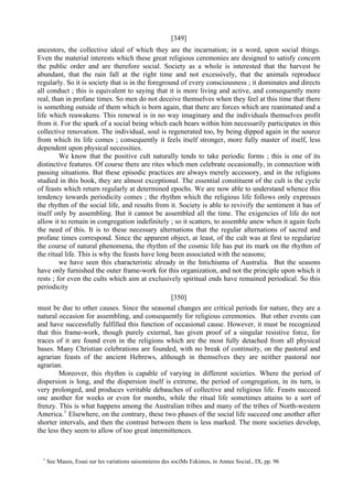 [349]
ancestors, the collective ideal of which they are the incarnation; in a word, upon social things.
Even the material interests which these great religious ceremonies are designed to satisfy concern
the public order and are therefore social. Society as a whole is interested that the harvest be
abundant, that the rain fall at the right time and not excessively, that the animals reproduce
regularly. So it is society that is in the foreground of every consciousness ; it dominates and directs
all conduct ; this is equivalent to saying that it is more living and active, and consequently more
real, than in profane times. So men do not deceive themselves when they feel at this time that there
is something outside of them which is born again, that there are forces which are reanimated and a
life which reawakens. This renewal is in no way imaginary and the individuals themselves profit
from it. For the spark of a social being which each bears within him necessarily participates in this
collective renovation. The individual, soul is regenerated too, by being dipped again in the source
from which its life comes ; consequently it feels itself stronger, more fully master of itself, less
dependent upon physical necessities.
We know that the positive cult naturally tends to take periodic forms ; this is one of its
distinctive features. Of course there are rites which men celebrate occasionally, in connection with
passing situations. But these episodic practices are always merely accessory, and in the religions
studied in this book, they are almost exceptional. The essential constituent of the cult is the cycle
of feasts which return regularly at determined epochs. We are now able to understand whence this
tendency towards periodicity comes ; the rhythm which the religious life follows only expresses
the rhythm of the social life, and results from it. Society is able to revivify the sentiment it has of
itself only by assembling. But it cannot be assembled all the time. The exigencies of life do not
allow it to remain in congregation indefinitely ; so it scatters, to assemble anew when it again feels
the need of this. It is to these necessary alternations that the regular alternations of sacred and
profane times correspond. Since the apparent object, at least, of the cult was at first to regularize
the course of natural phenomena, the rhythm of the cosmic life has put its mark on the rhythm of
the ritual life. This is why the feasts have long been associated with the seasons;
we have seen this characteristic already in the Intichiuma of Australia. But the seasons
have only furnished the outer frame-work for this organization, and not the principle upon which it
rests ; for even the cults which aim at exclusively spiritual ends have remained periodical. So this
periodicity
[350]
must be due to other causes. Since the seasonal changes are critical periods for nature, they are a
natural occasion for assembling, and consequently for religious ceremonies. But other events can
and have successfully fulfilled this function of occasional cause. However, it must be recognized
that this frame-work, though purely external, has given proof of a singular resistive force, for
traces of it are found even in the religions which are the most fully detached from all physical
bases. Many Christian celebrations are founded, with no break of continuity, on the pastoral and
agrarian feasts of the ancient Hebrews, although in themselves they are neither pastoral nor
agrarian.
Moreover, this rhythm is capable of varying in different societies. Where the period of
dispersion is long, and the dispersion itself is extreme, the period of congregation, in its turn, is
very prolonged, and produces veritable debauches of collective and religious life. Feasts succeed
one another for weeks or even for months, while the ritual life sometimes attains to a sort of
frenzy. This is what happens among the Australian tribes and many of the tribes of North-western
America.1
Elsewhere, on the contrary, these two phases of the social life succeed one another after
shorter intervals, and then the contrast between them is less marked. The more societies develop,
the less they seem to allow of too great intermittences.
1
See Mauss, Essai sur les variations saisonnieres des sociMs Eskimos, in Annee Social., IX, pp. 96
 