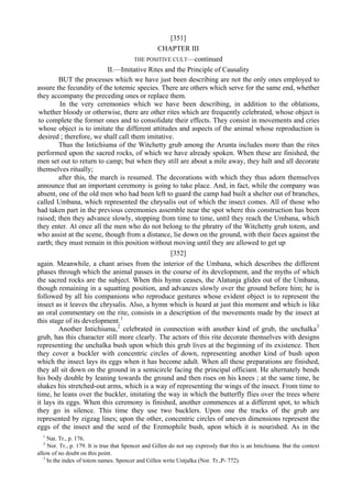 [351]
CHAPTER III
THE POSITIVE CULT—continued
II.—Imitative Rites and the Principle of Causality
BUT the processes which we have just been describing are not the only ones employed to
assure the fecundity of the totemic species. There are others which serve for the same end, whether
they accompany the preceding ones or replace them.
In the very ceremonies which we have been describing, in addition to the oblations,
whether bloody or otherwise, there are other rites which are frequently celebrated, whose object is
to complete the former ones and to consolidate their effects. They consist in movements and cries
whose object is to imitate the different attitudes and aspects of the animal whose reproduction is
desired ; therefore, we shall call them imitative.
Thus the Intichiuma of the Witchetty grub among the Arunta includes more than the rites
performed upon the sacred rocks, of which we have already spoken. When these are finished, the
men set out to return to camp; but when they still are about a mile away, they halt and all decorate
themselves ritually;
after this, the march is resumed. The decorations with which they thus adorn themselves
announce that an important ceremony is going to take place. And, in fact, while the company was
absent, one of the old men who had been left to guard the camp had built a shelter out of branches,
called Umbana, which represented the chrysalis out of which the insect comes. All of those who
had taken part in the previous ceremonies assemble near the spot where this construction has been
raised; then they advance slowly, stopping from time to time, until they reach the Umbana, which
they enter. At once all the men who do not belong to the phratry of the Witchetty grub totem, and
who assist at the scene, though from a distance, lie down on the ground, with their faces against the
earth; they must remain in this position without moving until they are allowed to get up
[352]
again. Meanwhile, a chant arises from the interior of the Umbana, which describes the different
phases through which the animal passes in the course of its development, and the myths of which
the sacred rocks are the subject. When this hymn ceases, the Alatunja glides out of the Umbana,
though remaining in a squatting position, and advances slowly over the ground before him; he is
followed by all his companions who reproduce gestures whose evident object is to represent the
insect as it leaves the chrysalis. Also, a hymn which is heard at just this moment and which is like
an oral commentary on the rite, consists in a description of the movements made by the insect at
this stage of its development.1
Another Intichiuma,2
celebrated in connection with another kind of grub, the unchalka3
grub, has this character still more clearly. The actors of this rite decorate themselves with designs
representing the unchalka bush upon which this grub lives at the beginning of its existence. Then
they cover a buckler with concentric circles of down, representing another kind of bush upon
which the insect lays its eggs when it has become adult. When all these preparations are finished,
they all sit down on the ground in a semicircle facing the principal officiant. He alternately bends
his body double by leaning towards the ground and then rises on his knees ; at the same time, he
shakes his stretched-out arms, which is a way of representing the wings of the insect. From time to
time, he leans over the buckler, imitating the way in which the butterfly flies over the trees where
it lays its eggs. When this ceremony is finished, another commences at a different spot, to which
they go in silence. This time they use two bucklers. Upon one the tracks of the grub are
represented by zigzag lines; upon the other, concentric circles of uneven dimensions represent the
eggs of the insect and the seed of the Eremophile bush, upon which it is nourished. As in the
1
Nat. Tr., p. 176.
2
Nor. Tr., p. 179. It is true that Spencer and Gillen do not say expressly that this is an Intichiuma. But the context
allow of no doubt on this point.
3
In the index of totem names. Spencer and Gillen write Untjalka (Nor. Tr.,P- 772).
 