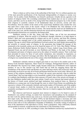 INTRODUCTION
There is charm as well as irony in the authorship of this book. For it is without question one
of the most powerful justifications of the functional indispensability of religion to society ever
written. Yet its author, Emile Durkheim, was himself a professed, virtually devout, agnostic in all
matters of religious belief. His overriding commitment from student days on was to science and
reason, and there can be no doubt of his strong belief that intellectual progress lay in the transfer
from religious to scientific contexts of all fundamental ideas on universe, society and man.
Nevertheless, from his studies of the nature of the social bond, Durkheim early reached the view
that apart from a deep sense of the sacred—which is for Durkheim the vital substance of all
religion—there can be no durable form of society. The sacred and the social are for Durkheim two
sides of the same coin, and the distinction between the sacred and the profane is, Durkheim tells us,
the profoundest distinction ever reached by the human mind.
Durkheim remains to this day, along with Max Weber, one of the two pre-eminent
sociologists of religion. What the sacred is in Durkheim's thought, charisma is in large degree in
Weber's. Both men were preoccupied by religion and its role in society, and from this common
preoccupation has emerged most of the central propositions of the contemporary sociology of
religion. The age in which Weber and Durkheim lived and worked was itself deeply preoccupied by
the scientific or rational study of religion. In the generation that bridged the passage of the
nineteenth to the twentieth century are to be found the names of E. B. Tyior, Max Muller, William
James, Robertson Smith, Herbert Spencer, Sir James G. Frazer, Andrew Lang, Ernest Renan, and
Sigmund Freud, one and all devoted, as were Durkheim and Weber, to the study of the origins,
development and nature of religion conceived as the subject of scientific analysis. Their works had
been preceded of course by those of such earlier interpreters, also rationalist in inspiration, as
Feuerbach, Engels, Fustel de Coul-anges and others. But the high point of secular, scientific study
of religion was reached about the turn of the century when both Durkheim and Weber were at work.
[VI]
Durkheim's scholarly interest in religion goes back at very least to his student years at the
famous Ecole Normale Superieure. There Fustel de Coulanges, distinguished historian, author of
the influential The Ancient City (1864), taught, became indeed one of Durkheim's most respected
teachers. It was in The Ancient City that Fustel had set forth his engaging theory that the
foundations of the ancient Greek and Roman city states had been strictly and exclusively religious,
inextricably involved in not only all of Greek and Roman belief but also social order. Moreover, the
essence of this religious foundation was, for Fustel, the sacred, more precisely what he called the
"sacred flame" that was kept alight in every household, symbol of the continuity of the generations.
It is unlikely that Durkheim could have been unaware of Fustel's idea of the sacred even though, at
the time Durkheim studied under this great scholar, Fustel's active interests had turned entirely to
the history of French social, political and legal institutions from medieval times on. Moreover
Durkheim as a young man was living through the years in which Ernest Renan was publishing the
successive volumes of his eminently scholarly and secular studies of Christianity and of the peoples
of ancient Israel, studies in which the interaction of the social and the sacred is dealt with in
essentially sociological as well as historical terms. Here too it is hard to suppose that Durkheim was
unaffected.
But wherever and however acquired, keen interest in religion is to be found in some of
Durkheim's very earliest writings, no matter how inconclusive and amorphous by the standard of
his later work his earliest interest may seem to us. Several years before publication of Durkheim's
first major work, The Division of Labour (1893), he had declared religion a necessary and vital
force in social stability, an indispensable means of social constraint, and had even reached the point,
Steven Lukes tells us in his authoritative biography of Durkheim, of actually writing of religion as
born of the attachment of the individual to society. Such a declaration, when siifliciently matured
and grounded in research, would become the cornerstone of The Elementary Forms.
It was, however, in 1895, according to Lukes, that Durkheim conclusively reached belief in
 