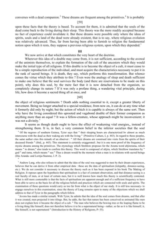 converses with a dead companion.3
These dreams are frequent among the primitives.4
It is probably
[59]
upon these facts that the theory is based. To account for them, it is admitted that the souls of the
dead come back to the living during their sleep. This theory was the more readily accepted because
no fact of experience could invalidate it. But these dreams were possible only where the ideas of
spirits, souls and a land of the dead were already existent, that is to say, where religious evolution
was relatively advanced. Thus, far from having been able to furnish to religion the fundamental
notion upon which it rests, they suppose a previous religious system, upon which they depended.1
III
We now arrive at that which constitutes the very heart of the doctrine.
Wherever this idea of a double may come from, it is not sufficient, according to the avowal
of the animists themselves, to explain the formation of the cult of the ancestors which they would
make the initial type of all religions. If this double is to become the object of a cult, it must cease to
be a simple reproduction of the individual, and must acquire the characteristics necessary to put it in
the rank of sacred beings. It is death, they say, which performs this transformation. But whence
comes the virtue which they attribute to this ? Even were the analogy of sleep and death sufficient
to make one believe that the soul survives the body (and there are reservations to be made on this
point), why does this soul, by the mere fact that it is now detached from the organism, so
completely change its nature ? If it was only a profane thing, a wandering vital principle, during
life, how does it become a sacred thing all at once, and
[60]
the object of religious sentiments ? Death adds nothing essential to it, except a greater liberty of
movement. Being no longer attached to a special residence, from now on, it can do at any time what
it formerly did only by night; but the action of which it is capable is always of the same sort. Then
why have the living considered this uprooted and vagabond double of their former companion as
anything more than an equal ? It was a fellow-creature, whose approach might be inconvenient; it
was not a divinity.1
It seems as though death ought to have the effect of weakening vital energies,, instead of
strengthening them. It is, in fact, a very common belief in the inferior societies that the soul
3
Of the negroes of southern Guinea, Tyior says that " their sleeping hours are characterized bv almost as much
intercourse with the dead as their waking are with the living " {Primitive Culture, I, p. 443). In regard to these peoples,
the same author cites this remark of an observer : " All their dreams are construed into visits from the spirits of their
deceased friends " (ibid., p. 443). This statement is certainly exaggerated ; but it is one more proof of the frequency of
mystic dreams among the primitives. The etymology which Strehlow proposes for the Arunta word altjirerama, which
means " to dream," also tends to confirm this theory. This word is composed of altjira, which Strehlow translates by "
god " and rama, which means " see." Thus a dream would be the moment when a man is in relations with sacred beings
(Die Aranda- und Loritja-Stamme, I. P. 2).
4
1
Andrew Lang, who also refuses to admit that the idea of the soul was suggested to men by their dream experiences,
believes that he can derive it from other empirical data : these are the data of spiritualism (telepathy, distance-seeing,
etc.). We do not consider it necessary to discuss the theory such as it has been exposed in his book The Making of
Religion. It reposes upon the hypothesis that spiritualism is a fact of constant observation, and that distance-seeing is a
real faculty of men, or at least of certain men, but it is well known how much this theory is scientifically contested.
What is still more contestable is that the facts of spiritualism are apparent enough and of a sufficient frequency to have
been able to serve as the basis for all the religious beliefs and practices which are connected with souls and spirits. The
examination of these questions would carry us too far from what is the object of our study. It is still less necessary- to
engage ourselves in this examination, since the theory of Lang remains open to many of the objections which we shall
address to that of Tyior in the paragraphs which follow.
1
Jevons has made a similar remark. With Tyior, he admits that the idea of the soul comes from dreams, and that after
it was created, men projected it into tilings. But, he adds, the fact that nature has been conceived as animated like men
does not explain how it became the object of a cult. " The man who believes the bowing tree or the leaping flame to be
a living thing like himself, does not therefore believe it to be a supernatural being—rather, so far as it is like himself, it,
like himself, is not supernatural " (Introduction to the History of Religions, P- 55).
 
