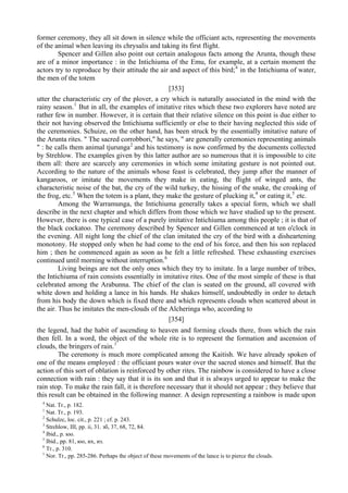 former ceremony, they all sit down in silence while the officiant acts, representing the movements
of the animal when leaving its chrysalis and taking its first flight.
Spencer and Gillen also point out certain analogous facts among the Arunta, though these
are of a minor importance : in the Intichiuma of the Emu, for example, at a certain moment the
actors try to reproduce by their attitude the air and aspect of this bird;4
in the Intichiuma of water,
the men of the totem
[353]
utter the characteristic cry of the plover, a cry which is naturally associated in the mind with the
rainy season.1
But in all, the examples of imitative rites which these two explorers have noted are
rather few in number. However, it is certain that their relative silence on this point is due either to
their not having observed the Intichiuma sufficiently or else to their having neglected this side of
the ceremonies. Schuize, on the other hand, has been struck by the essentially imitative nature of
the Arunta rites. " The sacred corrobbori," he says, " are generally ceremonies representing animals
" : he calls them animal tjurunga2
and his testimony is now confirmed by the documents collected
by Strehlow. The examples given by this latter author are so numerous that it is impossible to cite
them all: there are scarcely any ceremonies in which some imitating gesture is not pointed out.
According to the nature of the animals whose feast is celebrated, they jump after the manner of
kangaroos, or imitate the movements they make in eating, the flight of winged ants, the
characteristic noise of the bat, the cry of the wild turkey, the hissing of the snake, the croaking of
the frog, etc.3
When the totem is a plant, they make the gesture of plucking it,4
or eating it,5
etc.
Among the Warramunga, the Intichiuma generally takes a special form, which we shall
describe in the next chapter and which differs from those which we have studied up to the present.
However, there is one typical case of a purely imitative Intichiuma among this people ; it is that of
the black cockatoo. The ceremony described by Spencer and Gillen commenced at ten o'clock in
the evening. All night long the chief of the clan imitated the cry of the bird with a disheartening
monotony. He stopped only when he had come to the end of his force, and then his son replaced
him ; then he commenced again as soon as he felt a little refreshed. These exhausting exercises
continued until morning without interruption.6
Living beings are not the only ones which they try to imitate. In a large number of tribes,
the Intichiuma of rain consists essentially in imitative rites. One of the most simple of these is that
celebrated among the Arabunna. The chief of the clan is seated on the ground, all covered with
white down and holding a lance in his hands. He shakes himself, undoubtedly in order to detach
from his body the down which is fixed there and which represents clouds when scattered about in
the air. Thus he imitates the men-clouds of the Alcheringa who, according to
[354]
the legend, had the habit of ascending to heaven and forming clouds there, from which the rain
then fell. In a word, the object of the whole rite is to represent the formation and ascension of
clouds, the bringers of rain.1
The ceremony is much more complicated among the Kaitish. We have already spoken of
one of the means employed : the officiant pours water over the sacred stones and himself. But the
action of this sort of oblation is reinforced by other rites. The rainbow is considered to have a close
connection with rain : they say that it is its son and that it is always urged to appear to make the
rain stop. To make the rain fall, it is therefore necessary that it should not appear ; they believe that
this result can be obtained in the following manner. A design representing a rainbow is made upon
4
Nat. Tr., p. 182.
1
Nat. Tr., p. 193.
2
Schulzc, loc. cit., p. 221 ; cf. p. 243.
3
Strehlow, III, pp. ii, 31. зб, 37, 68, 72, 84.
4
Ibid., p. юо.
5
Ibid., pp. 81, юо, их, из.
6
Tr., p. 310.
1
Nor. Tr., pp. 285-286. Perhaps the object of these movements of the lance is to pierce the clouds.
 