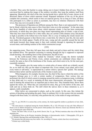 a buckler. They carry this buckler to camp, taking care to keep it hidden from all eyes. They are
convinced that by making this image of the rainbow invisible, they keep the rainbow itself from
appearing. Meanwhile, the chief of the clan, having beside him a -pitchi full of water, throws in all
directions flakes of down which represent clouds. Repeated imitations of the cry of the plover
complete this ceremony, which seems to have an especial gravity; for as long as it lasts, all those
who participate in it, either as actors or assistants, may have no relations whatsoever with their
wives; they may not even speak to them.2
The processes of figuration are different among the Dieri. Rain is not represented by water,
but by blood, which the men cause to flow from their veins on to the assistants.3
At the same time
they throw handfuls of white down about, which represent clouds. A hut has been constructed
previously, in which they now place two large stones representing piles of clouds, a sign of rain.
After they have been left there for a little while, they are carried a little distance away and placed
as high as possible in the loftiest tree to be found ; this is a way of making the clouds mount into
the sky. Powdered gypsum is then thrown into a water-hole, for when he sees this, the rain spirit
soon makes the clouds appear. Finally all the men, voung and old, assemble around the hut and
with heads lowered, they charge upon it; they rush violently through it, repeating the operation
several times, until nothing remains of the whole construction except
[355]
the supporting posts. Then they fall upon these and shake and pull at them until the whole thing
has tumbled down. The operation consisting in running through the hut is supposed to represent
clouds bursting ; the tumbling down of the construction, the fall of rain.1
In the north-western tribes studied by Clement,2
which occupy the district included
between the Fontescue and Fitzroy rivers, certain ceremonies are celebrated whose object is
exactly the same as that of the Intichiuma of the Arunta, and which seem to be, for the most part,
essentially imitative.
These peoples give the name tarlow to certain piles of stones which are evidently sacred,
for, as we shall see, they are the object of important rites. Every animal, every plant, and in fact,
every totem or sub-totem,3
is represented by a tarlow which a special clan4
guards. The analogy
between these tarlow and the sacred rocks of the Arunta is easily seen.
When kangaroos, for example, become rare, the chief of the clan to which the tarlow of the
kangaroo belongs goes to it with a certain number of companions. Here various rites are
performed, the chief of which consist in jumping around the tarlow as kangaroos jump, in drinking
as they drink and, in a word, in imitating all their most characteristic movements. The weapons
used in hunting the animal have an important part in these rites. They brandish them, throw them
against the stones, etc. When they are concerned for emus, they go to the tarlow of the emu, and
walk and run as these birds do. The skill which the natives show in these imitations is, as it
appears, really remarkable.
Other tarlow are consecrated to plants, such as the cereals. In this case, they imitate the
actions of threshing and grinding the grain. Since in ordinary life it is the women who are normally
charged with these tasks, it is also they who perform the rite, in the midst of songs and dances.
2
Nor. Tr., pp. 294-296. It is curious that, on the contrary, the Anula regard the rainbow as productive of rain {ibid.,
p. 314).
3
The same process is employed among the Arunta (Strehlow, III, p. 132). Of course we may ask if this effusion of
blood is not an oblation designed to win the powers which produce rain. However, Gason says distinctly that this is a
way of imitating the water which falls.
1
Gason, The Dieri Tribe, in Curr, II, pp. 66-68. Howitt {Nat. Tr., pp. 798-8oo) mentions other rites of the Dieri for
obtaining rain.
2
Efhnological Notes on the Western Australian Aborigines, in Internationales Archiv. f. Ethnographic, XVI, pp. 6-
7. Cf. Withnal, Marriage Rites and Relationship in Man, 1903, p. 42.
3
We presume that sub-totems may have tarlow. for, according to Clement, certain clans have several totems.
4
Clement says a tribal family.
 