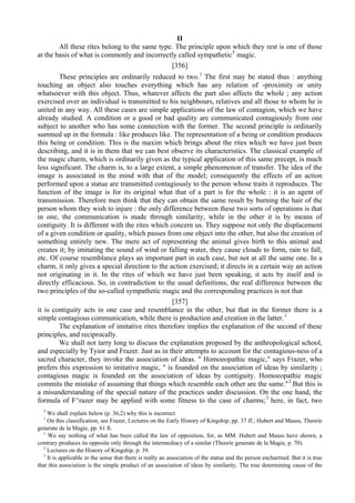 II
All these rites belong to the same type. The principle upon which they rest is one of those
at the basis of what is commonly and incorrectly called sympathetic5
magic.
[356]
These principles are ordinarily reduced to two.1
The first may be stated thus : anything
touching an object also touches everything which has any relation of -proximity or unity
whatsoever with this object. Thus, whatever affects the part also affects the whole ; any action
exercised over an individual is transmitted to his neighbours, relatives and all those to whom he is
united in any way. All these cases are simple applications of the law of contagion, which we have
already studied. A condition or a good or bad quality are communicated contagiously from one
subject to another who has some connection with the former. The second principle is ordinarily
summed up in the formula : like produces like. The representation of a being or condition produces
this being or condition. This is the maxim which brings about the rites which we have just been
describing, and it is in them that we can best observe its characteristics. The classical example of
the magic charm, which is ordinarily given as the typical application of this same precept, is much
less significant. The charm is, to a large extent, a simple phenomenon of transfer. The idea of the
image is associated in the mind with that of the model; consequently the effects of an action
performed upon a statue are transmitted contagiously to the person whose traits it reproduces. The
function of the image is for its original what that of a part is for the whole : it is an agent of
transmission. Therefore men think that they can obtain the same result by burning the hair of the
person whom they wish to injure : the only difference between these two sorts of operations is that
in one, the communication is made through similarity, while in the other it is by means of
contiguity. It is different with the rites which concern us. They suppose not only the displacement
of a given condition or quality, which passes from one object into the other, but also the creation of
something entirely new. The mere act of representing the animal gives birth to this animal and
creates it; by imitating the sound of wind or falling water, they cause clouds to form, rain to fall,
etc. Of course resemblance plays an important part in each case, but not at all the same one. In a
charm, it only gives a special direction to the action exercised; it directs in a certain way an action
not originating in it. In the rites of which we have just been speaking, it acts by itself and is
directly efficacious. So, in contradiction to the usual definitions, the real difference between the
two principles of the so-called sympathetic magic and the corresponding practices is not that
[357]
it is contiguity acts in one case and resemblance in the other, but that in the former there is a
simple contagious communication, while there is production and creation in the latter.1
The explanation of imitative rites therefore implies the explanation of the second of these
principles, and reciprocally.
We shall not tarry long to discuss the explanation proposed by the anthropological school,
and especially by Tyior and Frazer. Just as in their attempts to account for the contagious-ness of a
sacred character, they invoke the association of ideas. " Homoeopathic magic," says Frazer, who
prefers this expression to imitative magic, " is founded on the association of ideas by similarity ;
contagious magic is founded on the association of ideas by contiguity. Homoeopathic magic
commits the mistake of assuming that things which resemble each other are the same."2
But this is
a misunderstanding of the special nature of the practices under discussion. On the one hand, the
formula of F^razer may be applied with some fitness to the case of charms;3
here, in fact, two
5
We shall explain below (p. 36,2) why this is incorrect
1
On this classification, see Frazer, Lectures on the Early History of Kingship, pp. 37 ff.; Hubert and Mauss, Theorie
generate de la Magie, pp. 61 ft.
1
We say nothing of what has been called the law of opposition, for, as MM. Hubert and Mauss have shown, a
contrary produces its opposite only through the intermediacy of a similar (Theorie generate de la Magie, p. 70).
2
Lectures on the History of Kingship, p. 39.
3
It is applicable in the sense that there is really an association of the statue and the person encharrned. But it is true
that this association is the simple product of an association of ideas by similarity. The true determining cause of the
 