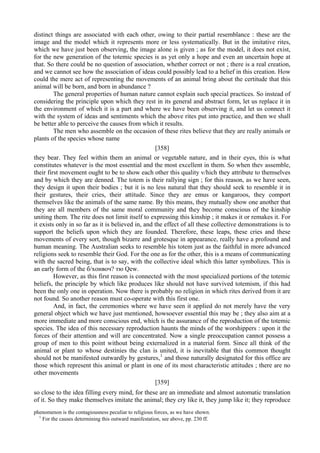 distinct things are associated with each other, owing to their partial resemblance : these are the
image and the model which it represents more or less systematically. But in the imitative rites,
which we have just been observing, the image alone is given ; as for the model, it does not exist,
for the new generation of the totemic species is as yet only a hope and even an uncertain hope at
that. So there could be no question of association, whether correct or not ; there is a real creation,
and we cannot see how the association of ideas could possibly lead to a belief in this creation. How
could the mere act of representing the movements of an animal bring about the certitude that this
animal will be born, and born in abundance ?
The general properties of human nature cannot explain such special practices. So instead of
considering the principle upon which they rest in its general and abstract form, let us replace it in
the environment of which it is a part and where we have been observing it, and let us connect it
with the system of ideas and sentiments which the above rites put into practice, and then we shall
be better able to perceive the causes from which it results.
The men who assemble on the occasion of these rites believe that they are really animals or
plants of the species whose name
[358]
they bear. They feel within them an animal or vegetable nature, and in their eyes, this is what
constitutes whatever is the most essential and the most excellent in them. So when thev assemble,
their first movement ought to be to show each other this quality v/hich they attribute to themselves
and by which they are denned. The totem is their rallying sign ; for this reason, as we have seen,
they design it upon their bodies ; but it is no less natural that they should seek to resemble it in
their gestures, their cries, their attitude. Since they are emus or kangaroos, they comport
themselves like the animals of the same name. By this means, they mutually show one another that
they are all members of the same moral community and they become conscious of the kinship
uniting them. The rite does not limit itself to expressing this kinship ; it makes it or remakes it. For
it exists only in so far as it is believed in, and the effect of all these collective demonstrations is to
support the beliefs upon which they are founded. Therefore, these leaps, these cries and these
movements of every sort, though bizarre and grotesque in appearance, really have a profound and
human meaning. The Australian seeks to resemble his totem just as the faithful in more advanced
religions seek to resemble their God. For the one as for the other, this is a means of communicating
with the sacred being, that is to say, with the collective ideal which this latter symbolizes. This is
an early form of the б/хонвоч? тю Qew.
However, as this first reason is connected with the most specialized portions of the totemic
beliefs, the principle by which like produces like should not have survived totemism, if this had
been the only one in operation. Now there is probably no religion in which rites derived from it are
not found. So another reason must co-operate with this first one.
And, in fact, the ceremonies where we have seen it applied do not merely have the very
general object which we have just mentioned, howsoever essential this may be ; they also aim at a
more immediate and more conscious end, which is the assurance of the reproduction of the totemic
species. The idea of this necessary reproduction haunts the minds of the worshippers : upon it the
forces of their attention and will are concentrated. Now a single preoccupation cannot possess a
group of men to this point without being externalized in a material form. Since all think of the
animal or plant to whose destinies the clan is united, it is inevitable that this common thought
should not be manifested outwardly by gestures,1
and those naturally designated for this office are
those which represent this animal or plant in one of its most characteristic attitudes ; there are no
other movements
[359]
so close to the idea filling every mind, for these are an immediate and almost automatic translation
of it. So they make themselves imitate the animal; they cry like it, they jump like it; they reproduce
phenomenon is the contagiousness peculiar to religious forces, as we have shown.
1
For the causes determining this outward manifestation, see above, pp. 230 ff.
 
