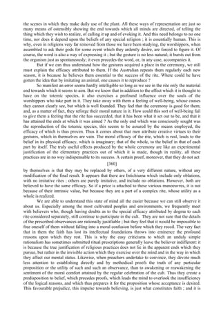 the scenes in which they make daily use of the plant. All these ways of representation are just so
many means of ostensibly showing the end towards which all minds are directed, of telling the
thing which they wish to realize, of calling it up and of evoking it. And this need belongs to no one
time, nor does it depend upon the beliefs of any special religion ; it is essentially human. This is
why, even in religions very far removed from those we have been studying, the worshippers, when
assembled to ask their gods for some event which they ardently desire, are forced to figure it. Of
course, the word is also a way of expressing it ; but the gesture is no less natural; it bursts out from
the organism just as spontaneously; it even precedes the word, or, in any case, accompanies it.
But if we can thus understand how the gestures acquired a place in the ceremony, we still
must explain the efficacy attributed to them. If the Australian repeats them regularly each new
season, it is because he believes them essential to the success of the rite. Where could he have
gotten the idea that by imitating an animal, one causes it to reproduce ?
So manifest an error seems hardly intelligible so long as we see in the rite only the material
end towards which it seems to aim. But we know that in addition to the effect which it is thought to
have on the totemic species, it also exercises a profound influence over the souls of the
worshippers who take part in it. They take away with them a feeling of well-being, whose causes
they cannot clearly see, but which is well founded. They feel that the ceremony is good for them;
and, as a matter of fact, they reforge their moral nature in it. How could this sort of well-being fail
to give them a feeling that the rite has succeeded, that it has been what it set out to be, and that it
has attained the ends at which it was aimed ? As the only end which was consciously sought was
the reproduction of the totemic species, this seems to be assured by the means employed, the
efficacy of which is thus proven. Thus it comes about that men attribute creative virtues to their
gestures, which in themselves are vain. The moral efficacy of the rite, which is real, leads to the
belief in its physical efficacy, which is imaginary; that of the whole, to the belief in that of each
part by itself. The truly useful effects produced by the whole ceremony are like an experimental
justification of the elementary practices out of which it is made, though in reality, all these
practices are in no way indispensable to its success. A certain proof, moreover, that they do not act
[360]
by themselves is that they may be replaced by others, of a very different nature, without any
modification of the final result. It appears that there are Intichiuma which include only oblations,
with no imitative rites ; others are purely imitative, and include no oblations. However, both are
believed to have the same efficacy. So if a price is attached to these various manoeuvres, it is not
because of their intrinsic value, but because they are a part of a complex rite, whose utility as a
whole is realized.
We are able to understand this state of mind all the easier because we can still observe it
about us. Especially among the most cultivated peoples and environments, we frequently meet
with believers who, though having doubts as to the special efficacy attributed by dogma to each
rite considered separately, still continue to participate in the cult. They are not sure that the details
of the prescribed observances are rationally justifiable ; but they feel that it would be impossible to
free oneself of them without falling into a moral confusion before which they recoil. The very fact
that in them the faith has lost its intellectual foundations throws into eminence the profound
reasons upon which they rest. This is why the easy criticisms to which an unduly simple
rationalism has sometimes submitted ritual prescriptions generally leave the believer indifferent: it
is because the true justification of religious practices does not lie in the apparent ends which they
pursue, but rather in the invisible action which they exercise over the mind and in the way in which
they affect our mental status. Likewise, when preachers undertake to convince, they devote much
less attention to establishing directly and by methodical proofs the truth of any particular
proposition or the utility of such and such an observance, than to awakening or reawakening the
sentiment of the moral comfort attained by the regular celebration of the cult. Thus they create a
predisposition to belief, which precedes proofs, which leads the mind to overlook the insufficiency
of the logical reasons, and which thus prepares it for the proposition whose acceptance is desired.
This favourable prejudice, this impulse towards believing, is just what constitutes faith ; and it is
 