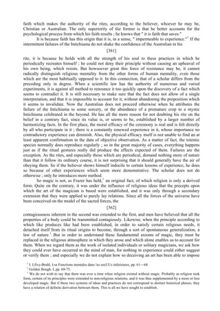 faith which makes the authority of the rites, according to the believer, whoever he may be,
Christian or Australian. The only superiority of tlie former is that he better accounts for the
psychological process from which his faith results ; he knows that " it is faith that saves."
It is because faith has this origin that it is, in a sense, " impermeable to experience."1
If the
intermittent failures of the Intichiuma do not shake the confidence of the Australian in his
[361]
rite, it is because he holds with all the strength of his soul to these practices in which he
periodically recreates himself ; he could not deny their principle without causing an upheaval of
his own being, which resists. But howsoever great this force of resistance may be, it cannot
radically distinguish religious mentality from the other forms of human mentality, even those
which are the most habitually opposed to it. In this connection, that of a scholar differs from the
preceding only in degree. When a scientific law has the authority of numerous and varied
experiments, it is against all method to renounce it too quickly upon the discovery of a fact which
seems to contradict it. It is still necessary to make sure that the fact does not allow of a single
interpretation, and that it is impossible to account for it, without abandoning the proposition which
it seems to invalidate. Now the Australian does not proceed otherwise when he attributes the
failure of the Intichiuma to some sorcery, or the abundance of a premature crop to a mystic
Intichiuma celebrated in the beyond. He has all the more reason for not doubting his rite on the
belief in a contrary fact, since its value is, or seems to be, established by a larger number of
harmonizing facts. In the first place, the moral efficacy of the ceremony is real and is felt directly
by all who participate in it ; there is a constantly renewed experience in it, whose importance no
contradictory experience can diminish. Also, the physical efficacy itself is not unable to find an at
least apparent confirmation in the data of objective observation. As a matter of fact, the totemic
species normally does reproduce regularly ; so in the great majority of cases, everything happens
just as if the ritual gestures really did produce the effects expected of them. Failures are the
exception. As the rites, and especially those which are periodical, demand nothing more of nature
than that it follow its ordinary course, it is not surprising that it should generally have the air of
obeying them. So if the believer shows himself indocile to certain lessons of experience, he does
so because of other experiences which seem more demonstrative. The scholar does not do
otherwise ; only he introduces more method.
So magic is not, as Frazer has held,1
an original fact, of which religion is only a derived
form. Quite on the contrary, it was under the influence of religious ideas that the precepts upon
which the art of the magician is based were established, and it was only through a secondary
extension that they were applied to purely lay relations. Since all the forces of the universe have
been conceived on the model of the sacred forces, the
[362]
contagiousness inherent in the second was extended to the first, and men have believed that all the
properties of a body could be transmitted contagiously. Likewise, when the principle according to
which like produces like had been established, in order to satisfy certain religious needs, it
detached itself from its ritual origins to become, through a sort of spontaneous generalization, a
law of nature.1
But in order to understand these fundamental axioms of magic, they must be
replaced in the religious atmosphere in which they arose and which alone enables us to account for
them. When we regard them as the work of isolated individuals or solitary magicians, we ask how
they could ever have occurred to the mind of man, for nothing in experience could either suggest
or verify them ; and especially we do not explain how so deceiving an art has been able to impose
1
I. Lfivy-Bruhl, I-ss Functions mentales dans !es socUUs inferieures, pp. 61—68.
1
Golden Bough. I, pp. 69-75.
1
We do not wish to say that there was ever a time when religion existed without magic. Probably as religion took
form, certain of its principles were extended to non-religious relations, and it was thus supplemented by a more or less
developed magic. But if these two systems of ideas and practices do not correspond to distinct historical phases, they
have a relation of definite derivation between them. This is all we have sought to establish.
 