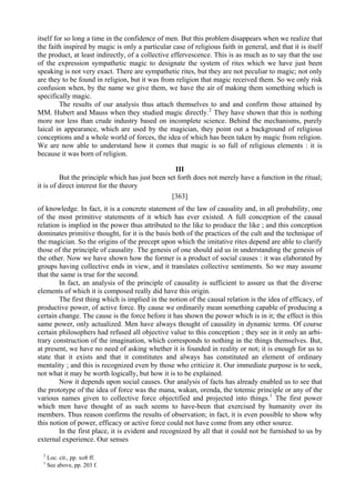 itself for so long a time in the confidence of men. But this problem disappears when we realize that
the faith inspired by magic is only a particular case of religious faith in general, and that it is itself
the product, at least indirectly, of a collective effervescence. This is as much as to say that the use
of the expression sympathetic magic to designate the system of rites which we have just been
speaking is not very exact. There are sympathetic rites, but they are not peculiar to magic; not only
are they to be found in religion, but it was from religion that magic received them. So we only risk
confusion when, by the name we give them, we have the air of making them something which is
specifically magic.
The results of our analysis thus attach themselves to and and confirm those attained by
MM. Hubert and Mauss when they studied magic directly.2
They have shown that this is nothing
more nor less than crude industry based on incomplete science. Behind the mechanisms, purely
laical in appearance, which are used by the magician, they point out a background of religious
conceptions and a whole world of forces, the idea of which has been taken by magic from religion.
We are now able to understand how it comes that magic is so full of religious elements : it is
because it was born of religion.
III
But the principle which has just been set forth does not merely have a function in the ritual;
it is of direct interest for the theory
[363]
of knowledge. In fact, it is a concrete statement of the law of causality and, in all probability, one
of the most primitive statements of it which has ever existed. A full conception of the causal
relation is implied in the power thus attributed to the like to produce the like ; and this conception
dominates primitive thought, for it is the basis both of the practices of the cult and the technique of
the magician. So the origins of the precept upon which the imitative rites depend are able to clarify
those of the principle of causality. The genesis of one should aid us in understanding the genesis of
the other. Now we have shown how the former is a product of social causes : it was elaborated by
groups having collective ends in view, and it translates collective sentiments. So we may assume
that the same is true for the second.
In fact, an analysis of the principle of causality is sufficient to assure us that the diverse
elements of which it is composed really did have this origin.
The first thing which is implied in the notion of the causal relation is the idea of efficacy, of
productive power, of active force. By cause we ordinarily mean something capable of producing a
certain change. The cause is the force before it has shown the power which is in it; the effect is this
same power, only actualized. Men have always thought of causality in dynamic terms. Of course
certain philosophers had refused all objective value to this conception ; they see in it only an arbi-
trary construction of the imagination, which corresponds to nothing in the things themselves. But,
at present, we have no need of asking whether it is founded in reality or not; it is enough for us to
state that it exists and that it constitutes and always has constituted an element of ordinary
mentality ; and this is recognized even by those who criticize it. Our immediate purpose is to seek,
not what it may be worth logically, but how it is to be explained.
Now it depends upon social causes. Our analysis of facts has already enabled us to see that
the prototype of the idea of force was the mana, wakan, orenda, the totemic principle or any of the
various names given to collective force objectified and projected into things.1
The first power
which men have thought of as such seems to have-been that exercised by humanity over its
members. Thus reason confirms the results of observation; in fact, it is even possible to show why
this notion of power, efficacy or active force could not have come from any other source.
In the first place, it is evident and recognized by all that it could not be furnished to us by
external experience. Our senses
2
Loc. cit., pp. xo8 ff.
1
See above, pp. 203 f.
 
