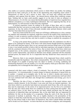 [364]
only enable us to perceive phenomena which coexist or which follow one another, but nothing
perceived by them could give us the idea of this determining and compelling action which is
characteristic of what we call a power or force. They can touch only realized and known
conditions, each separate from the others ; the internal process uniting these conditions escapes
them. Nothing that we learn could possibly suggest to us the idea of what an influence or
efficaciousness is. It is for this very reason that the philosophers of empiricism have regarded tlicse
different conceptions as so many mythological aberrations. But even supposing that they all arc
hallucinations, it is still necessary to show how they originated.
If external experience counts for nothing in the origin of these ideas, and it is equally
inadmissible that they were given us ready-made, one might suppose that they come from internal
experience. In fact, the notion of force obviously includes many spiritual elements which could
only have been taken from our psychic life.
Some have believed that the act by which our will brings a deliberation to a close, restrains
our impulses and commands our organism, might have served as the model of this construction. In
willing, it is said, we perceive ourselves directly as a power in action. So when this idea had once
occurred to men, it seems that they only had to extend it to things to establish the conception of
force.
As long as the animist theory passed as a demonstrated truth, this explanation was able to
appear to be confirmed by history. If the forces with which human thought primitively populated
the world really had been spirits, that is to say, personal and conscious beings more or less similar
to men, it was actually possible to believe that our individual experience was enough to furnish us
with the constituent elements of the notion of force. But we know that the first forces which men
imagined were, on the contrary, anonymous, vague and diffused powers which resemble cosmic
forces in their impersonality, and which are therefore most sharply contrasted with the eminently
personal power, the human will. So it is impossible that they should have been conceived in its
image.
Moreover, there is one essential characteristic of the impersonal forces which would be
inexplicable under this hypothesis : this is their communicability. The forces of nature have always
been thought of as capable of passing from one object to another, of mixing, combining and
transforming themselves into one another. It is even this property which gives them their value as
an explanation, for it is through this that effects can be
[365]
connected with their causes without a break of continuity. Now the self has just the opposite
characteristic : it is incommunicable. It cannot change its material substratum or spread from one
to another ; it spreads out in metaphor only. So the way in which it decides and executes its
decisions could never have suggested the idea of an energy which communicates itself and which
can even confound itself with others and, through these combinations and mixings, give rise to
new effects.
Therefore, the idea of force, as implied in the conception of the causal relation, must
present a double character. In the first place, it can come only from our internal experience ; the
only forces which we can directly learn about are necessarily moral forces. But, at the same time,
they mast be impersonal, for the notion of an impersonal power was the first to be constituted.
Now the only ones which satisfy these two conditions are those coming from life together : they
are collective forces. In fact, these are, on the one hand, entirely psychical; they are made up
exclusively of objectified ideas and sentiments. But, on the other hand, they are impersonal by
definition, for they are the product of a co-operation. Being the work of all, they are not the
possession of anybody in particular. They are so slightly attached to the personalities of the
subjects in whom they reside that they are never fixed there. Just as they enter them from without,
they are also always ready to leave them. Of themselves, they tend to spread further and further
and to invade ever new domains : we know that there are none more contagious, and consequently
 