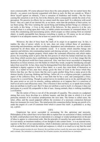 more communicable. Of course physical forces have the same property, but we cannot know this
directly ; we cannot even become acquainted with them as such, for they are outside us. When I
throw myself against an obstacle, I have a sensation of hindrance and trouble ; but the force
causing this sensation is not in me, but in the obstacle, and is consequently outside the circle of my
perception. We perceive its effects, but we cannot reach the cause itself. It is otherwise with social
forces : they are a part of our internal life, as we know, more than the products of their action; we
see them acting. The force isolating the sacred being and holding profane beings at a distance is
not really in this being ; it lives in the minds of the believers. So they perceive it at the very
moment when it is acting upon their wills, to inhibit certain movements or command others. In a
word, this constraining and necessitating action, which escapes us when coming from an external
object, is readily perceptible here because everything is inside us. Of course we do not always
interpret it in an adequate manner, but at least we cannot fail to be conscious of it.
[366]
Moreover, the idea of force bears the mark of its origin in an apparent way. In fact, it
implies the idea of power which, in its turn, does not come without those of ascendancy,
mastership and domination, and their corollaries, dependence and subordination ; now the relations
expressed by all these ideas are eminently social. It is society which classifies beings into
superiors and inferiors, into commanding masters and obeying servants ; it is society which confers
upon the former the singular property which makes the command efficacious and which makes
power. So everything tends to prove that the first powers of which the human mind had any idea
were those which societies have established in organizing themselves: it is in their image that the
powers of the physical world have been conceived. Also, men have never succeeded in imagining
themselves as forces mistress over the bodies in which they reside, except by introducing concepts
taken from social life. In fact, these must be distinguished from their physical doubles and must be
attributed a dignity superior to that of these latter; in a word, they must think of themselves as
souls. As a matter of fact, men have always given the form of souls to the forces which they
believe that they are. But we know that the soul is quite another thing from a name given to the
abstract faculty of moving, thinking and feeling ; before all, it is a religious principle, a particular
aspect of the collective force. In fine, a man feels that he has a soul, and consequently a force,
because he is a social being. Though an animal moves its members just as we do, and though it has
the same power as we over its muscles, nothing authorizes us to suppose that it is conscious of
itself as an active and efficacious cause. This is because it does not have, or, to speak more exactly,
does not attribute to itself a soul. But if it does not attribute a soul to itself, it is because it does not
participate in a social life comparable to that of men. Among animals, there is nothing resembling
a civilization.1
But the notion of force is not all of the principle of causality. This consists in a judgment
stating that every force develops in a definite manner, and that the state in which it is at each
particular moment of its existence predetermines the next state. The former is called cause, the
latter, effect, and the causal judgment affirms the existence of a necessary connection between
these two moments for every force. The mind posits this connection before having any proofs of it,
under the empire of a sort of constraint from which it cannot free itself ; it postulates it, as they
say, a priori.
[367]
Empiricism has never succeeded in accounting for this apriorism and necessity.
Philosophers of this school have never been able to explain how an association of ideas, reinforced
by habit, could produce more than an expectation or a stronger or weaker predisposition on the part
of ideas to appear in a determined order. But the principle of causality has quite another character.
It is not merely an imminent tendency of our thought to take certain forms ; it is an external norm,
superior to the flow of our representations, which it dominates and rules imperatively. It is invested
with an authority which binds the mind and surpasses it, which is as much as to say that the mind
1
Of course animal societies do exist. However, the word does not have exactly the same sense when applied to men
and to animals. The institution is a characteristic fact 6f human societies; but animals have no institutions.
 
