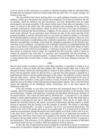 is not its artisan. In this connection, it is useless to substitute hereditary habit for individual habit,
for habit does not change its nature by lasting longer than one man's life ; it is merely stronger. An
instinct is not a rule.
The rites which we have been studying allow us to catch a glimpse of another source of this
authority, which, up to the present, has scarcely been suspected. Let us bear in mind how the law
of causality, which the imitative rites put into practice, was born. Being filled with one single
preoccupation, the group assembles: if the species whose name it bears does not reproduce, it is a
matter of concern to the whole clan. The common sentiment thus animating all the members is
outwardly expressed by certain gestures, which are always the same in the same circumstances,
and after the ceremony has been performed, it happens, for the reasons set forth, that the desired
result seems obtained. So an association arises between the idea of this result and that of the
gestures preceding it; and this association does not vary from one subject to another; it is the same
for all the participators in the rite, since it is the product of a collective experience. However, if no
other factor intervened, it would produce only a collective expectation ; after the imitative gestures
had been accomplished, everybody would await the subsequent appearance of the desired event,
with more or less confidence ; an imperative rule of thought could never be established by this. But
since a social interest of the greatest importance is at stake, society cannot allow things to follow
their own course at the whim of circumstances ; it intervenes actively in such a way as to regulate
their march in conformity with its needs. So it demands that this ceremony, which it cannot do
without, be repeated every time that it is necessary, and consequently, that the movements, a
condition of its success, be executed regularly : it imposes them as an obligation. Now they imply
a certain definite state of mind which, in return, participates in this same obligatory character. To
prescribe
[368]
that one must imitate an animal or plant to make them reproduce, is equivalent to stating it as an
axiom which is above all doubt, that like produces like. Opinion cannot allow men to deny this
principle in theory without also allowing them to violate it in their conduct. So society imposes it,
along with the practices which are derived from it, and thus the ritual precept is doubled by a
logical precept which is only the intellectual aspect of the former. The authority of each is derived
from the same source : society. The respect which this inspires is communicated to the ways of
thought to which it attaches a value, just as much as to ways of action. So a man cannot set aside
either the ones or the others without hurling himself against public opinion. This is why the former
require the adherence of the intelligence before examination, just as the latter require the
submission of the will.
From this example, we can show once more how the sociological theory of the idea of
causality, and of the categories in general, sets aside the classical doctrines on the question, while
conciliating them. Together with apriorism, it maintains the prejudicial and necessary character of
the causal relation ; but it does not limit itself to affirming this ; it accounts for it, yet without
making it vanish under the pretext of explaining it, as empiricism does. On the other hand, there is
no question of denying the part due to individual experience. There can be no doubt that by
himself, the individual observes the regular succession of phenomena and thus acquires a certain
feeling of regularity. But this feeling is not the category of causality. The former is individual,
subjective, incommunicable ; we make it ourselves, out of our own personal observations. The
second is the work of the group, and is given to us ready-made. It is a frame-work in which our
empirical ascertainments arrange themselves and which enables us to think of them, that is to say,
to see them from a point of view which makes it possible for us to understand one another in
regard to them. Of course, if this frame can be applied to the contents, that shows that it is not out
of relation with the matter which it contains ; but it is not to be confused with this. It surpasses it
and dominates it. This is because it is of a different origin. It is not a mere summary of individual
experiences; before all else, it is made to fulfil the exigencies of life in common,
In fine, the error of empiricism has been to regard the causal bond as merely an intellectual
construction of speculative thought and the product of a more or less methodical generalization.
 