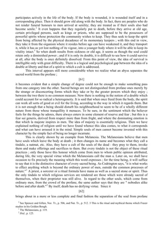 participates actively in the life of the body. If the body is wounded, it is wounded itself and in a
corresponding place. Then it should grow old along with the body. In fact, there are peoples who do
not render funeral honours to men arrived at senility; they are treated as if their souls also had
become senile.2
It even happens that they regularly put to death, before they arrive at old age,
certain privileged persons, such as kings or priests, who are supposed to be the possessors of
powerful spirits whose protection the community wishes to keep. They thus seek to keep the spirit
from being affected by the physical decadence of its momentary keepers ; with this end in view,
they take it from the organism where it resides before age can have weakened it, and they transport
it, while it has as yet lost nothing of its vigour, into a younger body where it will be able to keep its
vitality intact.3
So when death results from sickness or old age, it seems as though the soul could
retain only a diminished power ; and if it is only its double, it is difficult to see how it could survive
at all, after the body is once definitely dissolved. From this point of view, the idea of survival is
intelligible only with great difficulty. There is a logical and psychological gap between the idea of a
double at liberty and that of a spirit to which a cult is addressed.
This interval appears still more considerable when we realize what an abyss separates the
sacred world from the profane ;
[61]
it becomes evident that a simple change of degree could not be enough to make something pass
from one category into the other. Sacred beings are not distinguished from profane ones merely by
the strange or disconcerting forms which they take or by the greater powers which they enjoy ;
between the two there is no common measure. Now there is nothing in the notion of a double which
could account for so radical a heterogeneity. It is said that when once freed from the body, the spirit
can work all sorts of good or evil for the living, according to the way in which it regards them. But
it is not enough that a being should disturb his neighbourhood to seem to be of a wholly different
nature from those whose tranquillity it menaces. To be sure, in the sentiment which the believer
feels for the things he adores, there always enters in some element of reserve and fear ; but this is a
fear sui generis, derived from respect more than from fright, and where the dominating emotion is
that which la majeste inspires in men. The idea of majesty is essentially religious. Then we have
explained nothing of religion until we have found whence this idea comes, to what it corresponds
and what can have aroused it in the mind. Simple souls of men cannot become invested with this
character by the simple fact of being no longer incarnate.
This is clearly shown by an example from Melanesia. The Melanesians believe that men
have souls which leave the body at death ; it then changes its name and becomes what they call a
tindalo, a natmat, etc. Also, they have a cult of the souls of the dead : they pray to them, invoke
them and make offerings and sacrifices to them. But every tindalo is not the object of these ritual
practices ; only those have this honour which come from men to whom public opinion attributed,
during life, the very special virtue which the Melanesians call the man a. Later on, we shall have
occasion to fix precisely the meaning which this word expresses ; for the time being, it will suffice
to say that it is the distinctive character of every sacred being. As Codrington says, "it is what works
to effect anything which is beyond the ordinary power of men, outside the common processes of
nature."1
A priest, a sorcerer or a ritual formula have mana as well as a sacred stone or spirit. Thus
the only tindalo to which religious services are rendered are those which were already sacred of
themselves, when their proprietor was still alive. In regard to the other souls, which come from
ordinary men, from the crowd of the profane, the same author says that they are " nobodies alike
before and after death."2
By itself, death has no deifying virtue. Since it
[62]
brings about in a more or less complete and final fashion the separation of the soul from profane
2
See Spencer and Gillen, Nor. Tr., p. 506, and Nat. Tr., p. 512. 3 This is the ritual and mythical theme which Frazer
studies in his Golden Bough.
1
The Melanesians, p. 119.
2
Ibid., p. 125.
 
