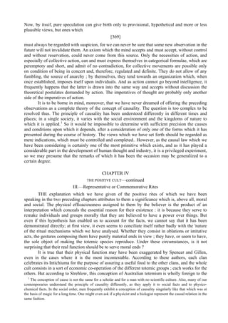 Now, by itssif, pure speculation can give birth only to provisional, hypothetical and more or less
plausible views, but ones which
[369]
must always be regarded with suspicion, for we can never be sure that some new observation in the
future will not invalidate them. An axiom which the mind accepts and must accept, without control
and without reservation, could never come from this source. Only the necessities of action, and
especially of collective action, can and must express themselves in categorical formulae, which are
peremptory and short, and admit of no contradiction, for collective movements are possible only
on condition of being in concert and, therefore, regulated and definite. They do not allow of any
fumbling, the source of anarchy ; by themselves, they tend towards an organization which, when
once established, imposes itself upon individuals. And as action cannot go beyond intelligence, it
frequently happens that the latter is drawn into the same way and accepts without discussion the
theoretical postulates demanded by action. The imperatives of thought are probably only another
side of the imperatives of action.
It is to be borne in mind, moreover, that we have never dreamed of offering the preceding
observations as a complete theory of the concept of causality. The question is too complex to be
resolved thus. The principle of causality has been understood differently in different times and
places; in a single society, it varies with the social environment and the kingdoms of nature to
which it is applied.1
So it would be impossible to determine with sufficient precision the causes
and conditions upon which it depends, after a consideration of only one of the forms which it has
presented during the course of history. The views which we have set forth should be regarded as
mere indications, which must be controlled and completed.. However, as the causal law which we
have been considering is certainly one of the most primitive which exists, and as it has played a
considerable part in the development of human thought and industry, it is a privileged experiment,
so we may presume that the remarks of which it has been the occasion may be generalized to a
certain degree.
CHAPTER IV
THE POSITIVE CULT—continued
III.—Representative or Commemorative Rites
THE explanation which we have given of the positive rites of which we have been
speaking in the two preceding chapters attributes to them a significance which is, above all, moral
and social. The physical efficaciousness assigned to them by the believer is the product of an
interpretation which conceals the essential reason for their existence : it is because they serve to
remake individuals and groups morally that they are believed to have a power over things. But
even if this hypothesis has enabled us to account for the facts, we cannot say that it has been
demonstrated directly; at first view, it even seems to conciliate itself rather badly with the 'nature
of the ritual mechanisms which we have analysed. Whether they consist in oblations or imitative
acts, the gestures composing them have purely material ends in view ; they have, or seem to have,
the sole object of making the totemic species reproduce. Under these circumstances, is it not
surprising that their real function should be to serve moral ends ?
It is true that their physical function may have been exaggerated by Spencer and Gillen,
even in the cases where it is the most incontestable. According to these authors, each clan
celebrates its Intichiuma for the purpose of assuring a useful food to the other clans, and the whole
cult consists in a sort of economic co-operation of the different totemic groups ; each works for the
others. But according to Strehlow, this conception of Australian totemism is wholly foreign to the
1
The conception of cause is not the same for a scholar and for a man with no scientific culture. Also, many of our
contemporaries understand the principle of causality differently, as they apply it to social facts and to physico-
chemical facts. In the social order, men frequently exhibit a conception of causality singnlarly like that which was at
the basis of magic for a long time. One might even ask if a physicist and a biologist represent the causal relation in the
same fashion.
 