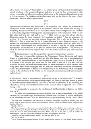 native mind. " If," he says, " the members of one totemic group set themselves to multiplying the
animals or plants of the consecrated species, and seem to work for their companions of other
totems, we must be careful not to regard this collaboration as the fundamental principle of Arunta
or Loritja totemism. The blacks themselves have never told me that this was the object of their
ceremonies. Of course, when I suggested and
[370]
[371]
explained the idea to them, they understood it and acquiesced. But I should not be blamed for
having some distrust of replies gained in this fashion." Strehlow also remarks that this way of
interpreting the rite is contradicted by the fact that the totemic animals and plants are not all edible
or useful; some are good for nothing ; some are even dangerous. So the ceremonies which concern
them could not have any such end in view.1
" When some one asks the natives what the
determining reason for these ceremonies is," concludes our author, " they are unanimous in
replying: It is because our ancestors arranged things thus. This is why we do thus and not
differently."2
But in saying that the rite is observed because it comes from the ancestors, it is
admitted that its authority is confounded with the authority of tradition, which is a social affair of
the first order. Men celebrate it to remain faithful to the past, to keep for the group its normal
physiognomy, and not because of the physical effects which it may produce. Thus, the way in
which the believers themselves explain them show the profound reasons upon which the rites
proceed.
But there are cases when this aspect of the ceremonies is immediately apparent.
These may be observed the best among the Warramunga.3
Among this people, each clan is
thought to be descended from a single ancestor who, after having been bom in some determined
spot, passed his terrestrial existence in travelling over the country in every direction. It is he who,
in the course of his voyages, gave to the land the form which it now has; it is he who made the
mountains and plains, the water-holes and streams, etc. At the same time, he sowed upon his route
living germs which were disengaged from his body and, after many successive reincarnations,
became the actual members of the clan. Now the ceremony of the Warramunga which corresponds
exactly to the Intichiuma of the Arunta, has the object of commemorating and representing the
mythical history
[372]
of this ancestor. There is no question of oblations or, except in one single case,1
of imitative
practices. The rite consists solely in recollecting the past and, in a way, making it present by means
of a veritable dramatic representation. This word is the more exact because in this ceremony, the
officiant is in no way considered an incarnation of the ancestor, whom he represents ; he is an actor
playing a role.
As an example, let us describe the Intichiuma of the Black Snake, as Spencer and Gillen
observed it.2
An initial ceremony does not seem to refer to the past; at least the description of it which is
given us gives no authorization for interpreting it in this sense. It consists in running and leaping
on the part of two officiants,3
who are decorated with designs representing the black snake. When
1
Of course these ceremonies are not followed by an alimentary communion. According to Strehlow, they have
another name, at least when they concern non-edible plants: they are called, not mbatjalkatiuma, but knujilelama
(Strehlow. Ill, p. 96).
2
Strehlow, III, p. 8.
3
The Warramunga are not the only ones among whom the Intichiuma takes the form of a dramatic representation. It
is also found among the Tjingilli, the Umbaia. the Wulmala, the Walpari and even the Kaitish, though in certain of its
features the ritual of these latter resembles that of the Arunta {Nor. Tr., p, 291, 309, 3ii, 317). If we take the
Warramunga as a type, it is because they have been studied the best by Spencer and Gillen.
1
This is the case with the Intichiuma of the black cockatoo (see above, p. 353).
2
Nor. Tr., pp. 300 ff.
3
One of these two actors does not belong to the Black Snake clan, but to that of the Crow. This is because the Crow
 