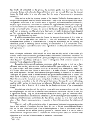 they finally fall exhausted on the ground, the assistants gently pass their hands over the
emblematic designs with which the backs of the two actors are covered. They say that this act
pleases the black snake. It is only afterwards that the series of commemorative ceremonies
commences.
They put into action the mythical history of the ancestor Thalaualla, from the moment he
emerged from the ground up to his definite return thither. They follow him through all his voyages.
The myth says that in each of the localities where he sojourned, he celebrated totemic ceremonies ;
they now repeat them in the same order in which they are supposed to have taken place originally.
The movement which is acted the most frequently consists in twisting the entire body about rhyth-
mically and violently ; this is because the ancestor did the same thing to make the germs of life
which were in him come out. The actors have their bodies covered with down, which is detached
and flies away during these movements ; this is a way of representing the flight of these mystic
germs and their dispersion into space.
It will be remembered that among the Arunta, the scene of the ceremony is determined by
the ritual: it is the spot where the sacred rocks, trees and water-holes are found, and the
worshippers must go there to celebrate the cult. Among the Warramunga, on the contrary, the
ceremonial ground is arbitrarily chosen according to convenience. It is a conventional scene.
However, the original scene of the events whose reproduction constitutes the theme of the rite is
itself represented by
[373]
means of designs. Sumttimes these designs are made upon the very bodies of the actors. For
example, a small circle coloured red, painted on the back and stomach, represents a water-hole.1
In
other cases, the image is traced on the soil. Upon a ground previously soaked and covered witli red
ochre, they draw curved lines, made up of a series of white points, which symbolize a stream or a
mountain. This is a beginning of decoration.
In addition to the properly religious ceremonies which the ancestor is believed to have
celebrated long ago, they also represent simple episodes of his career, either epic or comic. Thus,
at a given moment, while three actors are on the scene, occupied in an important rite, another one
hides behind a bunch of trees situated at some distance. A packet of down is attached about his
neck which represents a wallaby. As soon as the principal ceremony is finished, an old man traces
a line upon the ground which is directed towards the spot where the fourth actor is hidden. The
others march behind him, with eyes lowered and fixed upon this line, as though following a trail.
When they discover the man, they assume a stupefied air and one of them beats him with a club.
This represents an incident in the life of the great black snake. One day, his son went hunting,
caught a wallaby and ate it without giving his father any. The latter followed his tracks, surprised
him and forced him to disgorge ; it is to this that the beating at the end of the representation
alludes.2
We shall not relate here all the mythical events which are represented successively. The
preceding examples are sufficient to show the character of these ceremonies : they are dramas, but
of a particular variety ; they act, or at least they are believed to act, upon the course of nature.
When the commemoration of Thalaualla is terminated, the Warramunga are convinced that black
snakes cannot fail to increase and multiply. So these dramas are rites, and even rites which, by the
nature of their efficacy, are comparable on every point to those which constitute the Intichiuma of
the Arunta.
Therefore each is able to clarify the other. It is even more legitimate to compare them than
if there were no break of continuity between them. Not only is the end pursued identical in each
case, but the most characteristic part of the Warramunga ritual is found in germ in the other. In
fact, the Intichiuma, as the Arunta generally perform it, contains within it a sort of implicit
commemoration. The places where it is celebrated are necessarily those which the ancestor made
is supposed to be an " associate " of the Black Snake : in other words, it is a sub-totem.
1
Nor. Tr; p. 302.
2
Ibid., p. 305.
 