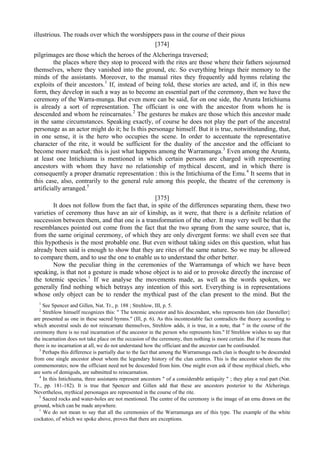 illustrious. The roads over which the worshippers pass in the course of their pious
[374]
pilgrimages are those which the heroes of the Alcheringa traversed;
the places where they stop to proceed with the rites are those where their fathers sojourned
themselves, where they vanished into the ground, etc. So everything brings their memory to the
minds of the assistants. Moreover, to the manual rites they frequently add hymns relating the
exploits of their ancestors.1
If, instead of being told, these stories are acted, and if, in this new
form, they develop in such a way as to become an essential part of the ceremony, then we have the
ceremony of the Warra-munga. But even more can be said, for on one side, the Arunta Intichiuma
is already a sort of representation. The officiant is one with the ancestor from whom he is
descended and whom he reincarnates.2
The gestures he makes are those which this ancestor made
in the same circumstances. Speaking exactly, of course he does not play the part of the ancestral
personage as an actor might do it; he Is this personage himself. But it is true, notwithstanding, that,
in one sense, it is the hero who occupies the scene. In order to accentuate the representative
character of the rite, it would be sufficient for the duality of the ancestor and the officiant to
become more marked; this is just what happens among the Warramunga.3
Even among the Arunta,
at least one Intichiuma is mentioned in which certain persons are charged with representing
ancestors with whom they have no relationship of mythical descent, and in which there is
consequently a proper dramatic representation : this is the Intichiuma of the Emu.4
It seems that in
this case, also, contrarily to the general rule among this people, the theatre of the ceremony is
artificially arranged.5
[375]
It does not follow from the fact that, in spite of the differences separating them, these two
varieties of ceremony thus have an air of kinship, as it were, that there is a definite relation of
succession between them, and that one is a transformation of the other. It may very well be that the
resemblances pointed out come from the fact that the two sprang from the same source, that is,
from the same original ceremony, of which they are only divergent forms: we shall even see that
this hypothesis is the most probable one. But even without taking sides on this question, what has
already been said is enough to show that they are rites of the same nature. So we may be allowed
to compare them, and to use the one to enable us to understand the other better.
Now the peculiar thing in the ceremonies of the Warramunga of which we have been
speaking, is that not a gesture is made whose object is to aid or to provoke directly the increase of
the totemic species.1
If we analyse the movements made, as well as the words spoken, we
generally find nothing which betrays any intention of this sort. Everything is in representations
whose only object can be to render the mythical past of the clan present to the mind. But the
1
See Spencer and Gillen, Nat. Tr., p. 188 ; Strehlow, III, p. 5.
2
Strehlow himself recognizes this: " The totemic ancestor and his descendant, who represents him (der Darsteller}
are presented as one in these sacred hymns." (Ill, p. 6). As this incontestable fact contradicts the theory according to
which ancestral souls do not reincarnate themselves, Strehlow adds, it is true, in a note, that " in the course of the
ceremony there is no real incarnation of the ancestor in the person who represents him." If Strehlow wishes to say that
the incarnation does not take place on the occasion of the ceremony, then nothing is more certain. But if he means that
there is no incarnation at all, we do not understand how the officiant and the ancestor can be confounded.
3
Perhaps this difference is partially due to the fact that among the Warramunga each clan is thought to be descended
from one single ancestor about whom the legendary history of the clan centres. This is the ancestor whom the rite
commemorates; now the officiant need not be descended from him. One might even ask if these mythical chiefs, who
are sorts of demigods, are submitted to reincarnation.
4
In this Intichiuma, three assistants represent ancestors " of a considerable antiquity " ; they play a real part (Nat.
Tr., pp. 181-182). It is true that Spencer and Gillen add that these are ancestors posterior to the Alcheringa.
Nevertheless, mythical personages are represented in the course of the rite.
5
Sacred rocks and water-holes are not mentioned. The centre of the ceremony is the image of an emu drawn on the
ground, which can be made anywhere.
1
We do not mean to say that all the ceremonies of the Warramunga are of this type. The example of the white
cockatoo, of which we spoke above, proves that there are exceptions.
 