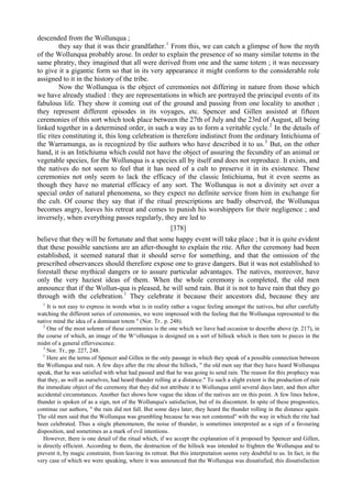 descended from the Wollunqua ;
they say that it was their grandfather.1
From this, we can catch a glimpse of how the myth
of the Wollunqua probably arose. In order to explain the presence of so many similar totems in the
same phratry, they imagined that all were derived from one and the same totem ; it was necessary
to give it a gigantic form so that in its very appearance it might conform to the considerable role
assigned to it in the history of the tribe.
Now the Wollunqua is the object of ceremonies not differing in nature from those which
we have already studied : they are representations in which are portrayed the principal events of its
fabulous life. They show it coming out of the ground and passing from one locality to another ;
they represent different episodes in its voyages, etc. Spencer and Gillen assisted at fifteen
ceremonies of this sort which took place between the 27th of July and the 23rd of August, all being
linked together in a determined order, in such a way as to form a veritable cycle.2
In the details of
tlic rites constituting it, this long celebration is therefore indistinct from the ordinary Intichiuma of
the Warramunga, as is recognized by tlie authors who have described it to us.3
But, on the other
hand, it is an Intichiuma which could not have the object of assuring the fecundity of an animal or
vegetable species, for the Wollunqua is a species all by itself and does not reproduce. It exists, and
the natives do not seem to feel that it has need of a cult to preserve it in its existence. These
ceremonies not only seem to lack the efficacy of the classic Intichiuma, but it even seems as
though they have no material efficacy of any sort. The Wollunqua is not a divinity set over a
special order of natural phenomena, so they expect no definite service from him in exchange for
the cult. Of course they say that if the ritual prescriptions are badly observed, the Wollunqua
becomes angry, leaves his retreat and comes to punish his worshippers for their negligence ; and
inversely, when everything passes regularly, they are led to
[378]
believe that they will be fortunate and that some happy event will take place ; but it is quite evident
that these possible sanctions are an after-thought to explain the rite. After the ceremony had been
established, it seemed natural that it should serve for something, and that the omission of the
prescribed observances should therefore expose one to grave dangers. But it was not established to
forestall these mythical dangers or to assure particular advantages. The natives, moreover, have
only the very haziest ideas of them. When the whole ceremony is completed, the old men
announce that if the Wollun-qua is pleased, he will send rain. But it is not to have rain that they go
through with the celebration.1
They celebrate it because their ancestors did, because they are
1
It is not easy to express in words what is in reality rather a vague feeling amongst the natives, but after carefully
watching the different series of ceremonies, we were impressed with the feeling that the Wollunqua represented to the
native mind the idea of a dominant totem " (Nor. Tr.. p. 248).
2
One of the most solemn of these ceremonies is the one which we liave had occasion to describe above (p. 217), in
the course of which, an image of the W^ollunqua is designed on a sort of hillock which is then torn to pieces in the
midst of a general effervescence.
3
Nor. Tr., pp. 227, 248.
1
Here are the terms of Spencer and Gillen in the only passage in which they speak of a possible connection between
the Wollunqua and rain. A few days after the rite about the hillock, " the old men say that they have heard Wollunqua
speak, that he was satisfied with what had passed and that he was going to send rain. The reason for this prophecy was
that they, as well as ourselves, had heard thunder rolling at a distance." To such a slight extent is the production of rain
the immediate object of the ceremony that they did not attribute it to Wollunqua until several days later, and then after
accidental circumstances. Another fact shows how vague the ideas of the natives are on this point. A few lines below,
thunder is spoken of as a sign, not of the Wollunqua's satisfaction, but of its discontent. In spite of these prognostics,
continue our authors, " the rain did not fall. But some days later, they heard the thunder rolling in the distance again.
The old men said that the Wollunqua was grumbling because he was not contented" with the way in which the rite had
been celebrated. Thus a single phenomenon, the noise of thunder, is sometimes interpreted as a sign of a favouring
disposition, and sometimes as a mark of evil intentions.
However, there is one detail of the ritual which, if we accept the explanation of it proposed by Spencer and Gillen,
is directly efficient. According to them, the destruction of the hillock was intended to frighten the Wollunqua and to
prevent it, by magic constraint, from leaving its retreat. But this interpretation seems very doubtful to us. In fact, in the
very case of which we were speaking, where it was announced that the Wollunqua was dissatisfied, this dissatisfaction
 