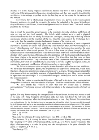 attached to it as to a highly respected tradition and because they leave it with a feeling of moral
well-being. Other considerations have only a complimentary part; they may serve to strengthen the
worshippers in the attitude prescribed by the rite, but they are not the reason for the existence of
this attitude.
So we have here a whole group of ceremonies whose sole purpose is to awaken certain
ideas and sentiments, to attach the present to the past or the individual to the group. Not only are
they unable to serve useful ends, but the worshippers themselves demand none. This is still another
proof that the psychical
[379]
state in which the assembled group happens to be constitutes the only solid and stable basis of
what we may call the ritual mentality. The beliefs which attribute such or such a physical
efficaciousness to the rites are wholly accessory and contingent, for they may be lacking without
causing any alteration in the essentials of the rite. Thus the ceremonies of the Wollunqua show
even better than the preceding ones the fundamental function of the positive cult.
If we have insisted especially upon these solemnities, it is because of their exceptional
importance. But there are others with exactly the same character. Thus, the Warramunga have a
totem " of the laughing boy." Spencer and Gillen say that the clan bearing this name has the same
organization as the other totemic groups. Like them, it has its sacred places (mungai) where the
founder-ancestor celebrated ceremonies in the fabulous times, and where he left behind him spirit-
children who became the men of the clan ; the rites connected with this totem are indistinguishable
from those relating to the animal or vegetable totems.1
Yet it is evident that they could not have
any physical efficaciousness. They consist in a series of four ceremonies which repeat one another
more or less, but which are intended only to amuse and to provoke laughter by laughter, in fine, to
maintain the gaiety and good-humour which the group has as its speciality.2
We find more than one totem among the Arunta themselves which has no other Intichiuma.
We have seen that among this people, the irregularities and depressions of the land, which mark
the places where some ancestor sojourned, sometimes serve as totems.3
Ceremonies are attached to
these totems which are manifestly incapable of physical effects of any sort. They can consist only
in representations whose object is to commemorate the past, and they can aim at no end beyond
this commemoration.4
While they enable us to understand the nature of the cult better, these ritual representations
also put into evidence an important element of religion : this is the recreative and esthetic element.
We have already had occasion to show that they are closely akin to dramatic
representations.5
This kinship appears with still greater clarity in the latter ceremonies of which we
have
[380]
spoken. Not only do they employ the same processes as the real drama, but they also pursue an end
of the same sort : being foreign to all utilitarian ends, they make men forget the real world and
transport them into another where their imagination is more at ease ; they distract. They sometimes
was attributed to the fact that they had neglected to take away the debris of the hillock. So this removal is demanded
by the Wollunqua itself, and in no way intended to intimidate it and exercise a coercive influence over it. This is prob-
ably merely one case of a more general rule which is in force among the Warra-munga : the instruments of the cult
must be destroyed after each ceremony. Thus the ritual ornamentations with which the officiants are decorated are
violently torn off from them when the rite is terminated (Nor. Tr., p. 205).
1
Nor. Tr., pp. 207-208.
2
Ibid.. p. 216.
3
See, in the list of totems drawn up by Strehlow, Nos. 432-442 (II, p. 72).
4
See Strehlow, III, p, 8. Among the Arunta there is also a totem Worra which greatly resembles
the " laughing boy " totem of Warramunga (ibid., and III, p. 124). Worra means young men. The
object of the ceremony is to make the young men take more pleasure in the game labara (for this
game, see Strehlow, I. P. 55, n. i).
5
See above, p. 373.
 