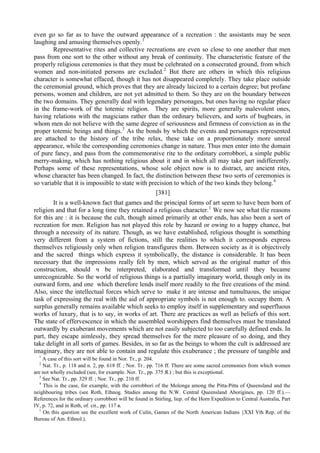 even go so far as to have the outward appearance of a recreation : the assistants may be seen
laughing and amusing themselves openly.1
Representative rites and collective recreations are even so close to one another that men
pass from one sort to the other without any break of continuity. The characteristic feature of the
properly religious ceremonies is that they must be celebrated on a consecrated ground, from which
women and non-initiated persons are excluded.2
But there are others in which this religious
character is somewhat effaced, though it has not disappeared completely. They take place outside
the ceremonial ground, which proves that they are already laicized to a certain degree; but profane
persons, women and children, are not yet admitted to them. So they are on the boundary between
the two domains. They generally deal with legendary personages, but ones having no regular place
in the frame-work of the totemic religion. They are spirits, more generally malevolent ones,
having relations with the magicians rather than the ordinary believers, and sorts of bugbears, in
whom men do not believe with the same degree of seriousness and firmness of conviction as in the
proper totemic beings and things.3
As the bonds by which the events and personages represented
are attached to the history of the tribe relax, these take on a proportionately more unreal
appearance, while the corresponding ceremonies change in nature. Thus men enter into the domain
of pure fancy, and pass from the commemorative rite to the ordinary corrobbori, a simple public
merry-making, which has nothing religious about it and in which all may take part indifferently.
Perhaps some of these representations, whose sole object now is to distract, are ancient rites,
whose character has been changed. In fact, the distinction between these two sorts of ceremonies is
so variable that it is impossible to state with precision to which of the two kinds they belong.4
[381]
It is a well-known fact that games and the principal forms of art seem to have been born of
religion and that for a long time they retained a religious character.1
We now see what tlie reasons
for this are : it is because the cult, though aimed primarily at other ends, has also been a sort of
recreation for men. Religion has not played this role by hazard or owing to a happy chance, but
through a necessity of its nature. Though, as we have established, religious thought is something
very different from a system of fictions, still the realities to which it corresponds express
themselves religiously only when religion transfigures them. Between society as it is objectively
and the sacred things which express it symbolically, the distance is considerable. It has been
necessary that the impressions really felt by men, which served as the original matter of this
construction, should ч be interpreted, elaborated and transformed until they became
unrecognizable. So the world of religious things is a partially imaginary world, though only in its
outward form, and one which therefore lends itself more readily to the free creations of the mind.
Also, since the intellectual forces which serve to make it are intense and tumultuous, the unique
task of expressing the real with the aid of appropriate symbols is not enough to. occupy them. A
surplus generally remains available which seeks to employ itself in supplementary and superfluous
works of luxury, that is to say, in works of art. There are practices as well as beliefs of this sort.
The state of effervescence in which the assembled worshippers find themselves must be translated
outwardly by exuberant movements which are not easily subjected to too carefully defined ends. In
part, they escape aimlessly, they spread themselves for the mere pleasure of so doing, and they
take delight in all sorts of games. Besides, in so far as the beings to whom the cult is addressed are
imaginary, they are not able to contain and regulate this exuberance ; the pressure of tangible and
1
A case of this sort will be found in Nor. Tr., p. 204.
2
Nat. Tr., p. 118 and n. 2, pp. 618 ff. ; Nor. Tr.. pp. 716 ff. There are some sacred ceremonies from which women
are not wholly excluded (see, for example. Nor. Tr., pp. 375 Я.) ; but this is exceptional.
3
See Nat. Tr., pp. 329 ff. ; Nor. Tr., pp. 210 ff.
4
This is the case, for example, with the corrobbori of the Molonga among the Pitta-Pitta of Queensland and the
neighbouring tribes (see Roth, Ethnog. Studies among the N.W. Central Queensland Aborigines, pp. 120 ff.).—
References for the ordinary corrobbori will be found in Stirling, liep. of the Horn Expedition to Central Australia, Part
IV, p. 72, and in Roth, of. cit., pp. 117 в.
1
On this question see the excellent work of Culin, Games of the North American Indians {XXI Vth Rep. of the
Bureau of Am. Ethnol.).
 
