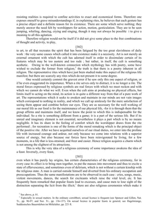 resisting realities is required to confine activities to exact and economical forms. Therefore one
exposes oneself to grave misunderstandings if, in explaining rites, he believes that each gesture has
a precise object and a definite reason for its existence. There are some which serve nothing; they
merely answer the need felt by worshippers for action, motion, gesticulation. They are to be seen
jumping, whirling, dancing, crying and singing, though it may not always be possible i to give a
meaning to all this agitation.
Therefore religion would not be itself if it did not give some place to the free combinations
of thought and activity, to play,
[382]
to art, to all that recreates the spirit that has been fatigued by the too great slavishness of daily
work : the very same causes which called it into existence make it a necessity. Art is not merely an
external ornament with which the cult has adorned itself in order to dissimulate certain of its
features which may be too austere and too rude ; but rather, in itself, the cult is something
aesthetic. Owing to the well-known connection which mythology has with poetry, some have
wished to exclude the former from religion;1
the truth is that there is a poetry inherent in all
religion. The representative rites which have just been studied make this aspect of the religious life
manifest; but there are scarcely any rites which do not present it to some degree.
One would certainly commit the gravest error if he saw only this one aspect of religion, or
if he even exaggerated its importance. When a rite serves only to distract, it is no longer a rite. The
moral forces expressed by religious symbols are real forces with which we must reckon and with
which we cannot do what we will. Even when the cult aims at producing no physical effects, but
limits itself to acting on the mind, its action is in quite a different way from that of a pure work of
art. The representations which it seeks to awaken and maintain in our minds are not vain images
which correspond to nothing in reality, and which we call up aimlessly for the mere satisfaction of
seeing them appear and combine before our eyes. They are as necessary for the well working of
our moral life as our food is for the maintenance of our physical life, -for it is through them that the
group affirms and maintains itself, and we know the point to which this is indispensable for the
individual. So a rite is something different from a game; it is a part of the serious life. But if its
unreal and imaginary element is not essential, nevertheless it plays a part which is by no means
negligible. It has its share in the feeling of comfort which the worshipper draws from the rite
performed ; for recreation is one of the forms of the moral remaking which is the principal object
of the positive rite. After we have acquitted ourselves of our ritual duties, we enter into the profane
life with increased courage and ardour, not only because we come into relations with a superior
source of energy, but also because our forces have been reinvigorated by living, for a few
moments, in a life that is less-strained, and freer and easier. Hence religion acquires a charm which
is not among the slightest of its attractions.
This is why the very idea of a religious ceremony of some importance awakens the idea of
a feast. Inversely, every feast,
[383]
even when it has purely lay origins, has certain characteristics of the religious ceremony, for in
every case its effect is to bring men together, to put the masses into movement and thus to excite a
state of effervescence, and sometimes even of delirium, which is not without a certain kinship with
the religious state. A man is carried outside himself and diverted from his ordinary occupation and
preoccupations. Thus the same manifestations are to be observed in each case : cries, songs, music,
violent movements, dances, the search for exciteants which raise the vital level, etc. It has
frequently been remarked that popular feasts lead to excesses, and cause men to lose sight of the
distinction separating the licit from the illicit;1
there are also religious ceremonies which make it
1
See above, p. 81.
1
Especially in sexual matters. In the ordinary corrobbori, sexual licence is frequent (see Spencer and Gillen, Nat.
Tr., pp. 96-97, and Nor. Tr., pp. 136-137). On sexual licence in popular feasts in general, see Hagelstrange,
Suddeutsches Bauernleben im Mitlelalter, pp. 221 ft.
 