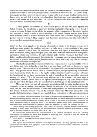 almost necessary to violate the rules which are ordinarily the most respected.2
Of course this does
not mean that there is no way to distinguish these two forms of public activity. The simple merry-
making, the profane corrobbori, has no serious object, while, as a whole, a ritual ceremony always
has an important end. Still it is to be remembered that there is perhaps no merry-making in which
the serious life does not have some echo. The difference consists rather in the unequal proportions
in which the two elements are combined.
III
A more general fact confirms the views which precede. In their first book. Spencer and
Gillen presented the Inti-chiuma as a perfectly definite ritual entity : they spoke of it as though it
were an operation destined exclusively for the assurance of the reproduction of the totemic species,
and it seemed as though it ought to lose all meaning, if this unique function were set aside. But in
their Northern Tribes of Central Australia, the same authors use a different language, though
perhaps without noticing it. They recognize that these same ceremonies may take place either in
the regular Intichiuma or in the initiation
[384]
rites.1
So they serve equally in the making of animals or plants of the totemic species, or in
conferring upon novices the qualities necessary to make them regular members of the men's
society.2
From this point of view, the Intichiuma takes on a new aspect. It is no longer a distinct
ritual mechanism, resting upon principles of its own, but a particular application of more general
ceremonies which may be utilized for very different ends. For this reason, in their later work,
before speaking of the Intichiuma and the initiation they consecrate a special chapter to the totemic
ceremonies in general, making abstraction of the diverse forms which they may take, according to
the ends for which they are employed.3
This fundamental indeterroination of the totemic ceremonies was only indicated by Spencer
and Gillen, and rather indirectly at that; but it has now been confirmed by Strehlow in more
explicit terms. " When they lead the young novices through the different feasts of the initiation," he
says, " they perform before them a series of ceremonies which, though reproducing, even in their
most characteristic details, the rites of the regular cult (viz. the rites which Spencer and Gillen call
the Intichiuma'), do not have, nevertheless, the end of multiplying the corresponding totem and
causing it to prosper."4
It is the same ceremony which serves in the two cases ; the name alone is
not the same. When its special object is the reproduction of the species, they call it mbatjalkatiuma
and it is only when it is a part of the process of initiation that they give it the name Intichiuma.5
Moreover, these two sorts of ceremonies are distinguished from one another among the
Arunta by certain secondary characteristics. Though the structure of the rite is the same in both
cases, still we know that the effusions of blood and, more generally, the oblations characteristic of
the Arunta Intichiuma are not found in the initiation ceremonies. Moreover, among this same
people, the Intichiuma takes place at a spot regularly fixed by tradition, to which men must make a
2
Thus the exogamic rules must be violated in the course of certain religious ceremonies (see above, p. 216, n. i). A
precise ritual meaning probably could not be frn'- j for these excesses. It is merely a mechanical consequence of the
state of super-excitation provoked by the ceremony. It is an example of rites having no definite object themselves, but
which are mere discharges of energy (see above, p. 3Si). The native does not assign them a definite end either ; he
merely says that if these licences are not committed, the rite will not produce its effects ; the ceremony will fail.
1
Here are the very words used by Spencer and Gillen : " They (the ceremonies connected with the totems) are often,
though by no means always, associated with the performance of the ceremonies attendant upon initiation of young
men, or are connected with the Intichiuma " (Nor. Tr., p. 178).
2
We leave aside the question of what this character consists in. It is a problem which would lead us into a very long
and technical development and which must therefore be treated by itself. Moreover, it does not concern the
propositions established in this present work.
3
This is chapter vi, entitled Ceremonies Connected with the Totems.
4
Strehlow, III, pp. 1-2.
5
This explains the error of which Strehlow accuses Spencer and Gillen : that they applied to one form of the
ceremony the term which is more appropriate for the other. But in these conditions, the error hardly seems to have the
gravity attributed to it by Strehlow.
 