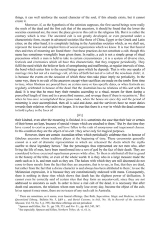 things, it can well reinforce the sacred character of the soul, if this already exists, but it cannot
create it.
Moreover, if, as the hypothesis of the animists supposes, the first sacred beings were really
the souls of the dead and the first cult that of the ancestors, it should be found that the lower the
societies examined are, the more the place given to this cult in the religious life. But it is rather the
contrary which is true. The ancestral cult is not greatly developed, or even presented under a
characteristic form, except in advanced societies like those of China, Egypt or the Greek and Latin
cities; on the other hand, it is completely lacking in the Australian societies which, as we shall see,
represent the lowest and simplest form of social organization which we know. It is true that funeral
rites and rites of mourning are found there ; but these practices do not constitute a cult, though this
name has sometimes wrongfully been given them. In reality, a cult is not a simple group of ritual
precautions which a man is held to take in certain circumstances ; it is a system of diverse rites,
festivals and ceremonies which all have this characteristic, that they reappear periodically. They
fulfil the need which the believer feels of strengthening and reaffirming, at regular intervals of time,
the bond which unites him to the sacred beings upon which he depends. That is why one speaks of
marriage rites but not of a marriage cult, of rites of birth but not of a cult of the new-bom child ; it.
is because the events on the occasion of which these rites take place imply no periodicity. In the
same way, there is no cult of the ancestors except when sacrifices are made on the tombs from time
to time, when libations are poured there on certain more or less specific dates, or when festivals are
regularly celebrated in honour of the dead. But the Australian has no relations of this sort with his
dead. It is true that he must bury their remains according to a ritual, mourn for them during a
prescribed length of time and in a prescribed manner, and revenge them if there is occasion to.1
But
when he has once accomplished these pious tasks, when the bones are once dry and the period of
mourning is once accomplished, then all is said and done, and the survivors have no more duties
towards their relatives who exist no longer. It is true that there is a way in which the dead continue
to hold a place in the lives of
[63]
their kindred, even after the mourning is finished. It is sometimes the case that their hair or certain
of their bones are kept, because of special virtues which are attached to them.1
But by that time they
have ceased to exist as persons, and have fallen to the rank of anonymous and impersonal charms.
In this condition they are the object of no cult ; they serve only for magical purposes.
However, there are certain Australian tribes which periodically celebrate rites in honour of
fabulous ancestors whom tradition places at the beginning of time. These ceremonies generally
consist in a sort of dramatic representation in which are rehearsed the deeds which the myths
ascribe to these legendary heroes.2
But the personages thus represented are not men who, after
living the life of men, have been transformed into a sort of god by the fact of their death. They are
considered to have exercised superhuman powers while alive. To them is attributed all that is grand
in the history of the tribe, or even of the whole world. It is they who in a large measure made the
earth such as it is, and men such as they are. The haloes with which they are still decorated do not
come to them merely from the fact that they are ancestors, that is to say, in fine, that they are dead,
but rather from the fact that a divine character is and always has been attributed to them ; to use the
Melanesian expression, it is because they are constitutionally endowed with mana. Consequently,
there is nothing in these rites which shows that death has the slightest power of deification. It
cannot even be correctly said of certain rites that they form an ancestor-cult, since they are not
addressed to ancestors as such. In order to have a real cult of the dead, it is necessary that after
death real ancestors, the relations whom men really lose every day, become the object of the cult;
let us repeat it once more, there are no traces of any such cult in Australia.
1
There are sometimes, as it seems, even funeral offerings. (See Roth, Superstition. Magic and Medicine, in North
Queensland Ethnog., Bulletin No. 5, §&9 с.. and Burial Customs, in ibid., No. 10, in Records of the Australian
Museum, Vol. VI, No. 5, p. 395). But these offerings are not periodical.
1
Spencer and Gillen, Nat. Tr., pp. 538, 553, and Nor. Гг., pp. 463, 543, 547.
2
See especially. Spencer and Gillen, Northern Tribes, ch. vi, vii. ix.
 