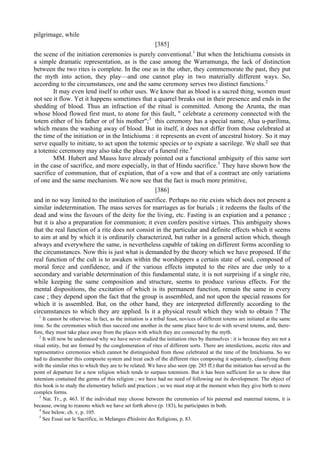 pilgrimage, while
[385]
the scene of the initiation ceremonies is purely conventional.1
But when the Intichiuma consists in
a simple dramatic representation, as is the case among the Warramunga, the lack of distinction
between the two rites is complete. In the one as in the other, they commemorate the past, they put
the myth into action, they play—and one cannot play in two materially different ways. So,
according to the circumstances, one and the same ceremony serves two distinct functions.2
It may even lend itself to other uses. We know that as blood is a sacred thing, women must
not see it flow. Yet it happens sometimes that a quarrel breaks out in their presence and ends in the
shedding of blood. Thus an infraction of the ritual is committed. Among the Arunta, the man
whose blood flowed first must, to atone for this fault, " celebrate a ceremony connected with the
totem either of his father or of his mother";3
this ceremony has a special name, Alua u-parilima,
which means the washing away of blood. But in itself, it does not differ from those celebrated at
the time of the initiation or in the Intichiuma : it represents an event of ancestral history. So it may
serve equally to initiate, to act upon the totemic species or to expiate a sacrilege. We shall see that
a totemic ceremony may also take the place of a funeral rite.4
MM. Hubert and Mauss have already pointed out a functional ambiguity of this same sort
in the case of sacrifice, and more especially, in that of Hindu sacrifice.5
They have shown how the
sacrifice of communion, that of expiation, that of a vow and that of a contract are only variations
of one and the same mechanism. We now see that the fact is much more primitive,
[386]
and in no way limited to the institution of sacrifice. Perhaps no rite exists which does not present a
similar indetermination. The mass serves for marriages as for burials ; it redeems the faults of the
dead and wins the favours of the deity for the living, etc. Fasting is an expiation and a penance ;
but it is also a preparation for communion; it even confers positive virtues. This ambiguity shows
that the real function of a rite does not consist in the particular and definite effects which it seems
to aim at and by which it is ordinarily characterized, but rather in a general action which, though
always and everywhere the same, is nevertheless capable of taking on different forms according to
the circumstances. Now this is just what is demanded by the theory which we have proposed. If the
real function of the cult is to awaken within the worshippers a certain state of soul, composed of
moral force and confidence, and if the various effects imputed to the rites are due only to a
secondary and variable determination of this fundamental state, it is not surprising if a single rite,
while keeping the same composition and structure, seems to produce various effects. For the
mental dispositions, the excitation of which is its permanent function, remain the same in every
case ; they depend upon the fact that the group is assembled, and not upon the special reasons for
which it is assembled. But, on the other hand, they are interpreted differently according to the
circumstances to which they are applied. Is it a physical result which they wish to obtain ? The
1
It cannot be otherwise. In fact, as the initiation is a tribal feast, novices of different totems are initiated at the same
time. So the ceremonies which thus succeed one another in the same place have to do with several totems, and, there-
fore, they must take place away from the places with which they are connected by the myth.
2
It will now be understood why we have never studied the initiation rites by themselves : it is because they are not a
ritual entity, but are formed by the conglomeration of rites of different sorts. There are interdictions, ascetic rites and
representative ceremonies which cannot be distinguished from those celebrated at the time of the Intichiuma. So we
had to dismember this composite system and treat each of the different rites composing it separately, classifying them
with the similar rites to which they are to be related. We have also seen (pp. 285 ff.) that the initiation has served as the
point of departure for a new religion which tends to surpass totemism. But it has been sufficient for us to show that
totemism contained the germs of this religion ; we have had no need of following out its development. The object of
this book is to study the elementary beliefs and practices ; so we must stop at the moment when they give birth to more
complex forms.
3
Nat. Tr., p. 463. If the individual may choose between the ceremonies of his paternal and maternal totems, it is
because, owing to reasons which we have set forth above (p. 183), he participates in both.
4
See below, ch. v, p. 105.
5
See Essai sur le Sacrifice, in Melanges d'hisloire des Religions, p. 83.
 