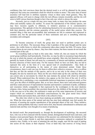 confidence they feel convinces them that the desired result is or will be obtained by the means
employed. Has some one committed a fault for which he wishes to atone ? The same state of moral
assurance will lead him to attribute expiatory virtues to these same ritual gestures. Thus, the
apparent efficacy will seem to change while the real efficacy remains invariable, and the rite will
seem to fulfil various functions though in fact it has only one, which is always the same.
Inversely, just as a single rite may serve many ends, so many rites may produce the same
effect and mutually replace one another. To assure the reproduction of the totemic species, one
may have recourse equally to oblations, to imitative practices or to commemorative
representations. This aptitude of rites for substituting themselves for one another proves once more
both their plasticity and the extreme generality of the useful action which they exercise. The
essential thing is that men are-assembled, that sentiments are felt in common and expressed in
common acts; but the particular nature of these sentiments and acts is something relatively
secondary and contingent.
[387]
To become conscious of itself, the group does not need to perform certain acts in
preference to all others. The necessary thing is that it partakes of the same thought and the same
action ; the visible forms in which this communion takes place matter but little. Of course, these
external forms do not come by chance ; they have their reasons; but these reasons do not touch the
essential part of the cult.
So everything leads us back to this same idea : before all, rites are means by which the
social group reaffirms itself periodically. From this, we may be able to reconstruct hypo-thetically
the way in which the totemic cult should have arisen originally. Men who feel themselves united,
partially by bonds of blood, but still more by a community of interest and tradition, assemble and
become conscious of their moral unity. For the reasons which we have set forth, they are led to
represent this unity in the form of a very special kind of consubstantiality : they think of
themselves as all participating in the nature of some determined animal. Under these
circumstances, there is only one way for them to affirm their collective existence : this is to affirm
that they are like the animals of this species, and to do so not only in the silence of their own
thoughts, but also by material acts. These are the acts which make up the cult, and they obviously
can consist only in movements by which the man imitates the animal with which he identifies
himself. When understood thus, the imitative rites appear as the first form of the cult. It will be
thought that this is attributing a very considerable historical importance to practices which, at first
view, give the effect of childish games. But, as we have shown, these naive and awkward gestures
and these crude processes of representation translate and maintain a sentiment of pride, confidence
and veneration wholly comparable to that expressed by the worshippers in the most idealistic
religions when, being assembled, they proclaim themselves the children of the almighty God. For
in the one case as in the other, this sentiment is made up of the same impressions of security and
respect which are awakened in individual consciousnesses by this great moral force which
dominates them and sustains them, and which is the collective force.
The other rites which we have been studying are probably only variations of this essential
rite. When the close union of the animal and men has once been admitted, men feel acutely the
necessity of assuring the regular reproduction of the principal object of the cult. These imitative
practices, which probably had only a moral end at first, thus became subordinated to utilitarian and
material ends and they were thought of as means of producing
[388]
the desired result. But proportionately as, through the development of mythology, the ancestral
hero, who was at first contused with the totemic animal, distinguished himself more and more, and
became a more personal figure, the imitation of the ancestor was substituted for the imitation of the
animal, or took a place beside it, and then representative ceremonies replaced or completed the
imitative rites. Finally, to be surer of attaining the end they sought, men felt the need of putting
into action all the means at their disposal. Close at hand they had reserves of living forces
 