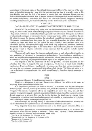 accumulated in the sacred rocks, so they utilized them; since the blood of the men was of the same
nature as that of the animal, they used it for the same purpose and shed it. Inversely, owing to this
same kinship, men used the flesh of the animal to remake their own substance. Hence came the
rites of oblation and communion. But, at bottom, all these different practices are only variations of
one and the same theme : everywhere their basis is the same state of mind, interpreted differently
according to the situations, the moments of history and the dispositions of the worshippers.
CHAPTER V
PIACULAR RITES AND TIIE AMBIGUITY OF THE NOTION OF SACREDNESS
HOWSOEVER much they may differ from one another in the nature of the gestures they
imply, the positive rites which we have been passing under review have one common characteristic
: they are all performed in a state of confidence, joy and even enthusiasm. Though the expectation
of a future and contingent event is not without a certain uncertainty, still it is normal that the rain
fall when the season for it comes, and that the animal and vegetable species reproduce regularly.
Oft-repeated experiences have shown that the rites generally do produce the effects which are
expected of them and which are the reason for their existence. Men celebrate them with
confidence, joyfully anticipating the happy event which they prepare and announce. Whatever
movements men perform participate in this same state of mind : of course, they arc marked with
the gravity which a religious solemnity always supposes, but this gravity excludes neither
animation nor joy.
These are all joyful feasts. But there are sad celebrations as well, whose object is either to
meet a calamity, or else merely to commemorate and deplore it. These rites have a special aspect,
which we are going to attempt to characterize and explain. It is the more necessary to study them
by themselves since they are going to reveal a new aspect of the religious life to us.
We propose to call the ceremonies of this sort piacular. The term piaculum has the
advantage that while it suggests the idea of expiation, "it also has a much more extended
signification. Every misfortune, everything of evil omen, everything that inspires sentiments of
sorrow or fear necessitates a piaculum and is therefore called piacular.1
So this word seems to be
very well adapted for designating the rites which are celebrated by those in a state of uneasiness or
sadness.
[389]
[390]
Mourning offers us a first and important example of piacular rites.
However, a distinction is necessary between the different rites which go to make up
mourning. Some consist in mere abstentions:
k is forbidden to pronounce the name of the dead,1
or to remain near the place where the
death occurred;2
relatives, especially the female ones, must abstain from all communication with
strangers;3
the ordinary occupations of life are suspended, just as in feast-time,4
etc. All these
practices belong to the negative cult and are explained like the other rites of the same sort, so they
do not concern us at present. They are due to the fact that the dead man is a sacred being.
Consequently, everything which is or has been connected with him is, by contagion, in a religious
state excluding all contact with things from profane life.
But mourning is not made up entirely of interdicts which have to be observed. Positive acts
are also demanded, in which the relatives are both the actors and those acted upon.
Very frequently these rites commence as soon as the death appears imminent. Here is a
1
Piacularia auspicia appellabant qucs sacrificanfibus tristia portendebaHt (Paul ex Fest., p. 244, ed. Muller). The
word piaculum is even used as a synonym of misfortune. " Vetonica herba." says Pliny, " tantum glories habet ut
domus in yua sita sit futa exisiimelu:' a puiculis omnibus " (XXV, 8, 46).
1
Nor. Tr., p. 526 ; Eyimann, p. 239. Cf. above, p. 305.
2
Brough Smyth, I, p. 106 ; Dawson, p. 64 ; Eyimann, p. 239.
3
Dawson, p. 66; Eyimann, p. 241.
4
Nat. Tr., p. 502 ; Dawson, p. 67.
 