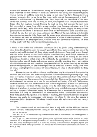 scene which Spencer and Gillen witnessed among the Warramunga. A totemic ceremony had just
been celebrated and the company of actors and spectators was leaving the consecrated ground
when a piercing cry suddenly came from the camp : a man was dying there. At once, the whole
company commenced to run as fast as they could, while most of them commenced to howl. "
Between us and the camp," say these observers, " lay a deep creek, and on the bank of this, some
of the men, scattered about here and there, sat down, bending their heads forwards between their
knees, while they wept and moaned. Crossing the creek we found that, as usual, the men's camp
had been pulled to pieces. Some of the women, who had come from every direction, were lying
prostrate on the body, while others were standing or kneeling around, digging the sharp ends of
yam-sticks into the crown of their heads, from which the blood streamed down over their faces,
while all the time they kept up a loud, continuous wail. Many of the men, rushing up to the spot,
threw themselves upon the body, from which the women arose when the men approached, until in
a few minutes we could see nothing but a struggling mass of bodies all mixed up together. To one
side, three men of the Thapungarti class, who still wore their ceremonial decorations, sat down
wailing loudly, with their backs towards the dying man, and in
[391]
a minute or two another man of the same class rushed on to the ground yelling and brandishing a
stone knife. Reaching the camp, he suddenly gashed both thighs deeply, cutting right across the
muscles, and, unable to stand, fell down into the middle of the group, from which he was dragged
out after a time by three or four female relatives, who immediately applied their mouths to the
gaping wounds while he lay exhausted on the ground." The man did not actually die until late in
the evening. As soon as he had given up his last breath,, the same scene was re-enacted, only this
time the wailing was still louder, and men and women, seized by a veritable frenzy, were rushing
about cutting themselves with knives and sharp-pointed sticks, the women battering one another's
heads with fighting clubs, no one attempting to ward off either cuts or blows. Finally, after about
an hour, a torchlight procession started off across the plain, to a tree in whose branches the body
was left.1
Howsoever great the violence of these manifestations may be, they are strictly regulated by
etiquette. The individuals who make bloody incisions in themselves are designated by usage : they
must have certain relations of kinship with the dead man. Thus, in the case observed by Spencer
and Gillen among the Warramunga, those who slashed their thighs were the maternal grandfather
of the deceased, his maternal uncle, and the maternal uncle and brother of his wife.2
Others must
cut their whiskers and hair, and then smear their scalps with pipe-clay. Women have particularly
severe obligations. They must cut their hair and cover the whole body with pipe-clay ; in addition
to this, a strict silence is imposed upon them during the whole period of mourning, which may last
as long as two years. It is not rare among the Warramunga that, as a result of this interdiction, all
the women of a camp are condemned to the most absolute silence. This becomes so habitual to
them that even after the expiration of the period of mourning, they voluntarily renounce all spoken
language and prefer to communicate with gestures—in which, by the way, they acquire a
remarkable ability. Spencer and Gillen knew one old woman who had not spoken for over twenty-
four years.3
[392]
The ceremony which we have described opens a long series of rites which succeed one
another for weeks and even for months. During the days which follow, they are renewed in various
1
Nor. Tr., pp. 516-517.
2
Ibid., pp. 520-521. The authors do not say whether these were tribal or blood relatives. The former hypothesis is
the more probable one.
3
Nor. Tr., pp. 525 f. This interdiction against speaking, which is peculiar to women, though it consists in a simple
abstention, has all the appearance of a piacular rite: it is a way of incommoding one's self. Therefore we mention it
here. Also, fasting may be a piacular rite or an ascetic one, according to the circumstances. Everything depends upon
the conditions in which it takes place and the end pursued (for the difference between these two sorts of rites, see
below, p. 396).
 