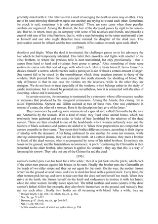 generally mixed with it. The relatives feel a need of avenging the death in some way or other. They
are to be seen throwing themselves upon one another and trying to wound each other. Sometimes
the attack is real; sometimes it is only pretended.3
There are even cases when these peculiar
combats are organized. Among the Kaitish, the hair of the deceased passes by right to his son-in-
law. But he, in return, must go, in company with some of his relatives and friends, and provoke a
quarrel with one of his tribal brothers, that is, with a man belonging to the same matrimonial class
as himself and one who might therefore have married the daughter of the dead man. This
provocation cannot be refused and the two combatants inflict serious wounds upon each other's
[394]
shoulders and thighs. When the duel is terminated, the challenger passes on to his adversary the
hair which he had temporarily inherited. This latter then provokes and fights with another of his
tribal brothers, to whom the precious relic is next transmitted, but only provisionally ; thus it
passes from hand to hand and circulates from group to group.1
Also, something of these same
sentiments enters into that sort of rage with which each relative beats himself, burns himself or
slashes himself: a sorrow which reaches such a paroxysm is not without a certain amount of anger.
One cannot fail to be struck by the resemblances which these practices present to those of the
vendetta. Both proceed from the same principle that death demands the shedding of blood. The
only difference is that in one case the victims are the relatives, while in the other they are
strangers. We do not have to treat especially of the vendetta, which belongs rather to the study of
juridic institutions; but it should be pointed out, nevertheless, how it is connected with the rites of
mourning, whose end it announces.2
In certain societies, the mourning is terminated by a ceremony whose effervescence reaches
or surpasses that produced by the inaugural ceremonies. Among the Arunta, this closing rite is
called Urpmilchima. Spencer and Gillen assisted at two of these rites. One was celebrated in
honour of a man, the other of a woman. Here is the description they give of the latter.3
They commence by making some ornaments of a special sort, called Chimurilia by the men
and Aramurilia by the women. With a kind of resin, they fixed small animal bones, which had
previously been gathered and set aside, to locks of hair furnished by the relatives of the dead
woman. These are then attached to one of the head-bands which women ordinarily wear and the
feathers of black cockatoos and parrots are added to it. When these preparations are completed, the
women assemble in their camp. They paint their bodies different colours, according to their degree
of kinship with the deceased. After being embraced by one another for some ten minutes, while
uttering uninterrupted groans, they set out for the tomb. At a certain distance, they meet a brother
by blood of the dead woman, who is accompanied by some of his tribal brothers. Everybody sits
down on the ground, and the lamentations recommence. A pitchi4
containing the Chimurilia is then
presented to the elder brother, who presses it against his stomach ; they say that this is a way of
lessening his sorrow. They take out one of the Chimurilia and the dead
[395]
woman's mother puts it on her head for a little while ; then it is put back into the pitchi, which each
of the other men presses against his breast, in his turn. Finally, the brother puts the Chimurilia on
the heads of two elder sisters and they set out again for the tomb. On the way, the mother throws
herself on the ground several times, and tries to slash her head with a pointed stick. Every time, the
other women pick her up, and seem to take care that she does not hurt herself too much. When they
arrive at the tomb, she throws herself on the knoll and endeavours to destroy it with her hands,
while the other women literally dance upon her. The tribal mothers and aunts (sisters of the dead
woman's father) follow her example; they also throw themselves on the ground, and mutually beat
and tear each other ; finally their bodies are all streaming with blood. After a while, they are
3
Brough Smyth, I, pp. 104, 112 ; Roth, loc, cit., p. 382.
1
Nor. Tr., pp. 511-512.
2
Dawson, p. 67 ; Roth, toe. cit., pp. 366-367.
3
Nat. Tr., pp. 508-510.
4
A little wooden vessel, of which we spoke above, p. 334.
 