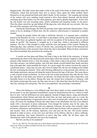 dragged aside. The elder sisters then make a hole in the earth of the tomb, in which they place the
Chimurilia, which had previously been torn to pieces. Once again the tribal mothers throw
themselves on the ground and slash each other's heads. At this moment, " the weeping and wailing
of the women who were standing round seemed to drive them almost frenzied, and the blood,
streaming down their bodies over the white pipeclay, gave them a ghastly appearance. At last only
the old mother was left crouching alone, utterly exhausted and moaning weakly on the grave.
Then the others raised her up and rubbed off the pipe-clay with which she was covered ; this was
the end of the ceremony and of the mourning.1
Among the Warramunga, the final rite presents some rather particular characteristics. There
seems to be no shedding of blood here, but the collective effervescence is translated in another
manner.
Among his people, before the body is definitely interred, it is exposed upon a platform
placed in the branches of a tree ; it is left there to decompose slowly, until nothing remains but the
bones. Then these are gathered together and, with the exception of the humerus, they are placed
inside an ant-hill. The humerus is wrapped up in a bark box, which is decorated in different
manners. The box is then brought to camp, amid the cries and groans of the women. During the
following days, they celebrate a series of totemic rites, concerning the totem of the deceased and
the mythical history of the ancestors from whom the clan is descended. When all these ceremonies
have been terminated, they proceed to the closing rite.
[39б]
A trench one foot deep and fifteen feet long is dug in the field of the ceremony. A design
representing the totem of the deceased and certain spots where the ancestor stopped is made on the
ground a little distance from it. Near this design, a little ditch is dug in the ground. Ten decorated
men then advance, one behind another, and with their hands crossed behind their heads and their
legs wide apart they stand astraddle the trench. At a given signal, the women run from the camp in
a profound silence ; when they are near, they form in Indian file, the last one holding in her hands
the box containing the humerus. Then, after throwing th&mselves on the ground, they advance on
their hands and knees, and pass all along the trench, between the legs of the men. The scene shows
a state of great sexual excitement. As soon as the last woman has passed, they take the box from
her, and take it to the ditch, near which is an old man ; he breaks the bone with a sharp blow, and
hurriedly buries it in the debris. During this time, the women have remained at a distance, with
their backs turned upon the scene, for they must not see it. But when they hear the blow of the axe,
they flee, uttering cries and groans. The rite is accomplished ; the mourning is terminated.1
II
These rites belong to a very different type from those which we have studied hitherto. We
do not mean to say that important resemblances cannot be found between the two, which we shall
have to note ; but the differences are more apparent. Instead of happy dances, songs and dramatic
representations which distract and relax the mind, they are tears and groans and, in a word, the
most varied manifestations of agonized sorrow and a sort of mutual pity, which occupy the whole
scene. Of course the shedding of blood also takes place in the Intichiuma, but Lhis is an oblation
made with a movement of pious enthusiasm. Even though the motions may be the same, the
sentiments expressed are different and even opposed. Likewise, the ascetic rites certainly imply
privations, abstinences and mutilations, but ones which must be borne with an impassive firmness
and serenity. Here, on the contrary, dejection, cries and tears are the rule. The ascetic tortures
himself in order to prove, in his own eyes and those of his fellows, that he is above suffering.
During mourning, men injure themselves to prove that they suffer. By all these signs, the
characteristic traits of the piacular rites are to be recognized.
But how are they to be explained ?
1
Nat. Tr., pp. 508-510. The other final rite at which Spencer and Gillen assisted is described on pp. 503-508 of the
same work. It does not differ essentially from the one we have analysed.
1
Nor. Tr., pp. 531-540.
 